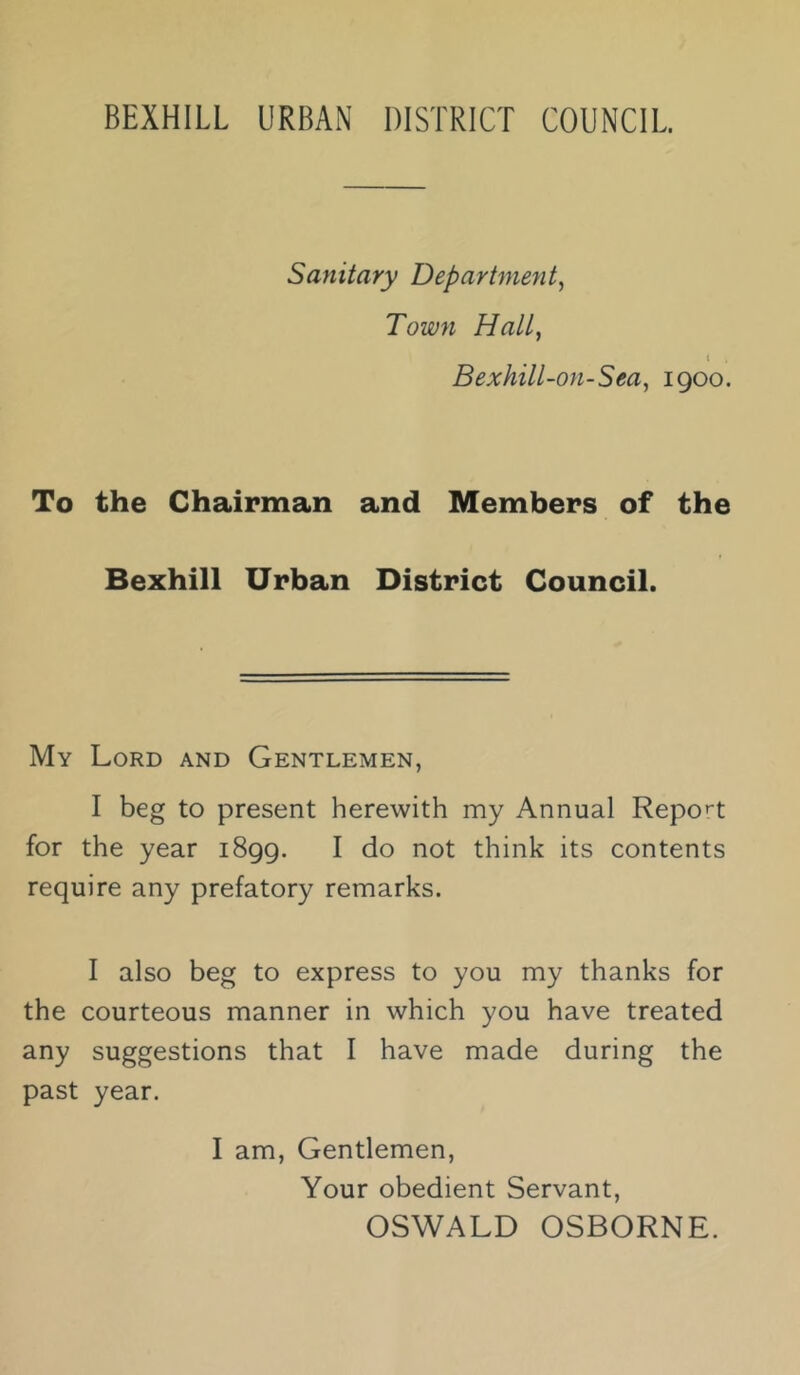 Sanitary Department^ Town Halt, t . Bexhill-on-Sea^ 1900. To the Chairman and Members of the Bexhill Urban District Council. My Lord and Gentlemen, I beg to present herewith my Annual Repo''t for the year 1899. I do not think its contents require any prefatory remarks. I also beg to express to you my thanks for the courteous manner in which you have treated any suggestions that I have made during the past year. I am, Gentlemen, Your obedient Servant, OSWALD OSBORNE.