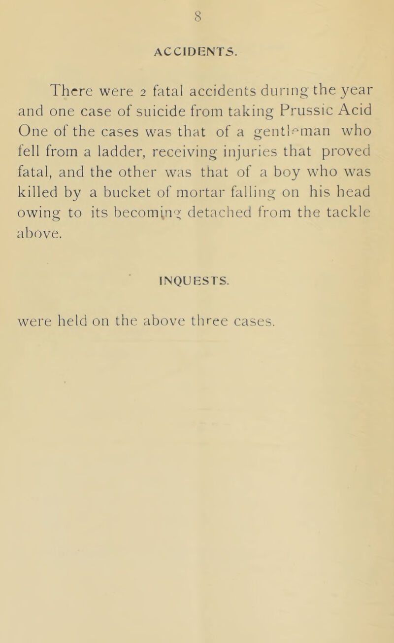 ACCIDENTS. Thrre were 2 fatal accidents during the year and one case of suicide from taking Prussic Acid One of the cases was that of a gentl-^man who fell from a ladder, receiving injuries that proved fatal, and the other was that of a boy who was killed by a bucket of mortar falling on his head owing to its becoming detached from the tackle above. INQUESTS. were held on the above three cases.