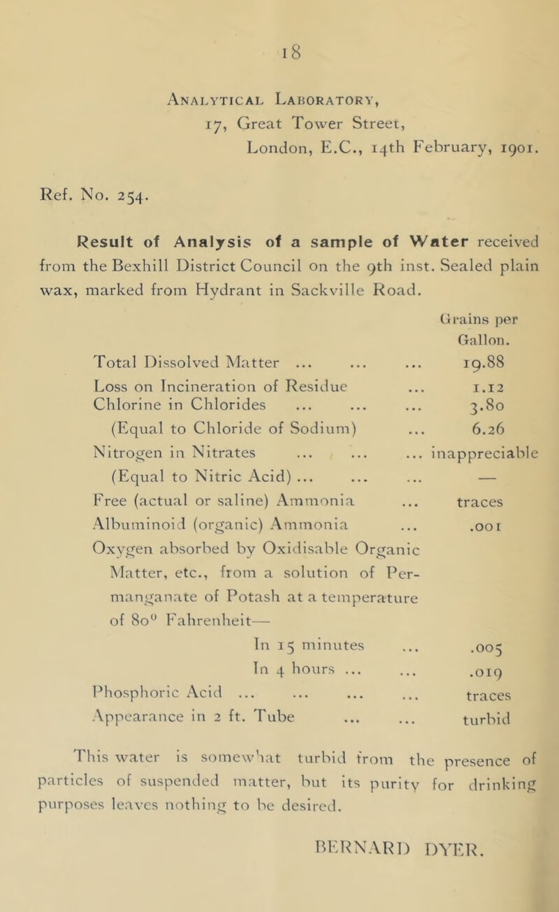 Anai-ytical Laboratory, 17, Great Tower Street, London, E.C., 14th February, 1901. Ref. No. 254. Result of Analysis of a sample of Water received from the Bexhill District Council on the 9th inst. Sealed plain wax, marked from Hydrant in Sackvilie Road. Grains per Gallon. Total Dissolved Matter ... 19.88 Loss on Incineration of Residue 1.12 Chlorine in Chlorides 3.80 (Equal to Chloride of Sodium) 6.26 Nitrogen in Nitrates inappreciable (Equal to Nitric Acid) ... — Free (actual or saline) Ammonia traces Albuminoid (organic) Ammonia Oxygen absorbed by Oxidisable Organic Matter, etc., from a solution of Per- manganate of Potash at a temperature of 80 Fahrenheit— .oor In 1 5 minutes b 0 In 4 hours ... .019 Phosphoric Acid ... traces Appearance in 2 ft. Tube turbid This water is somewhat turbid from the presence of particles of suspended matter, but its purity purposes leaves nothing to be desired. for tlrinking