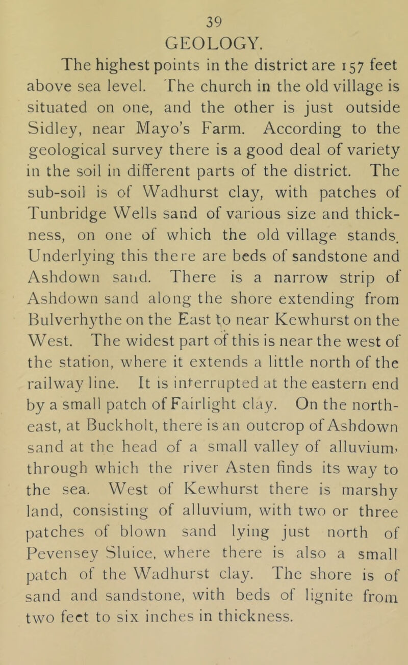 GEOLOGY. The highest points in the district are 157 feet above sea level. The church in the old village is situated on one, and the other is just outside Sidley, near Mayo’s Farm. According to the geological survey there is a good deal of variety in the soil in different parts of the district. The sub-soil is of Wadhurst clay, with patches of Tunbridge Wells sand of various size and thick- ness, on one of which the old village stands. Underlying this there are beds of sandstone and Ashdown sand. There is a narrow strip of Ashdown sand along the shore extending from Bulverh3^the on the East to near Kewhurst on the West. The widest part of this is near the west of the station, where it extends a little north of the railway line. It is interrupted at the eastern end by a small patch of Fairlight clay. On the north- east, at Buckholt, there is an outcrop of Ashdown sand at the head of a small valley of alluvium, through which the river Asten finds its way to the sea. West of Kewhurst there is marshy land, consisting of alluvium, with two or three patches of blown sand lying just north of Pevensey Sluice, where there is also a small patch of the Wadhurst clay. The shore is of sand and sandstone, with beds of lignite from two feet to six inches in thickness.