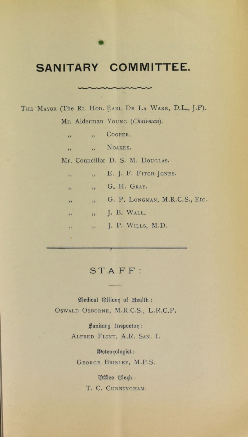 SANITARY COMMITTEE The Mayor (The Rt. Hon. Earl De La Warr, D.L., J.P)- Mr. Alderman Young (Chairman). ,, ,, Cooper. ,, ,, Noakes. Mr. Councillor D. S. M. Douglas. ,, ,, E. J. F. Fitch-Jones. ,, „ G. H. Gray. „ ,, G. P. Longman, M.R.C.S., Etc, „ „ J. B. Wall. ,, ,, J. P. Wills, M.D. STAFF: 0i}edical (f)fficer, of )3ealth : Oswald Osborne, M.R.C.S., L.R.C.P. $anitatiy Jnspcctoi;: Alfred Flint, A.R. San. I. $ililetcor,ologist: George Brisley, M.P.S. l^^ffice : T. C. Cunningham.