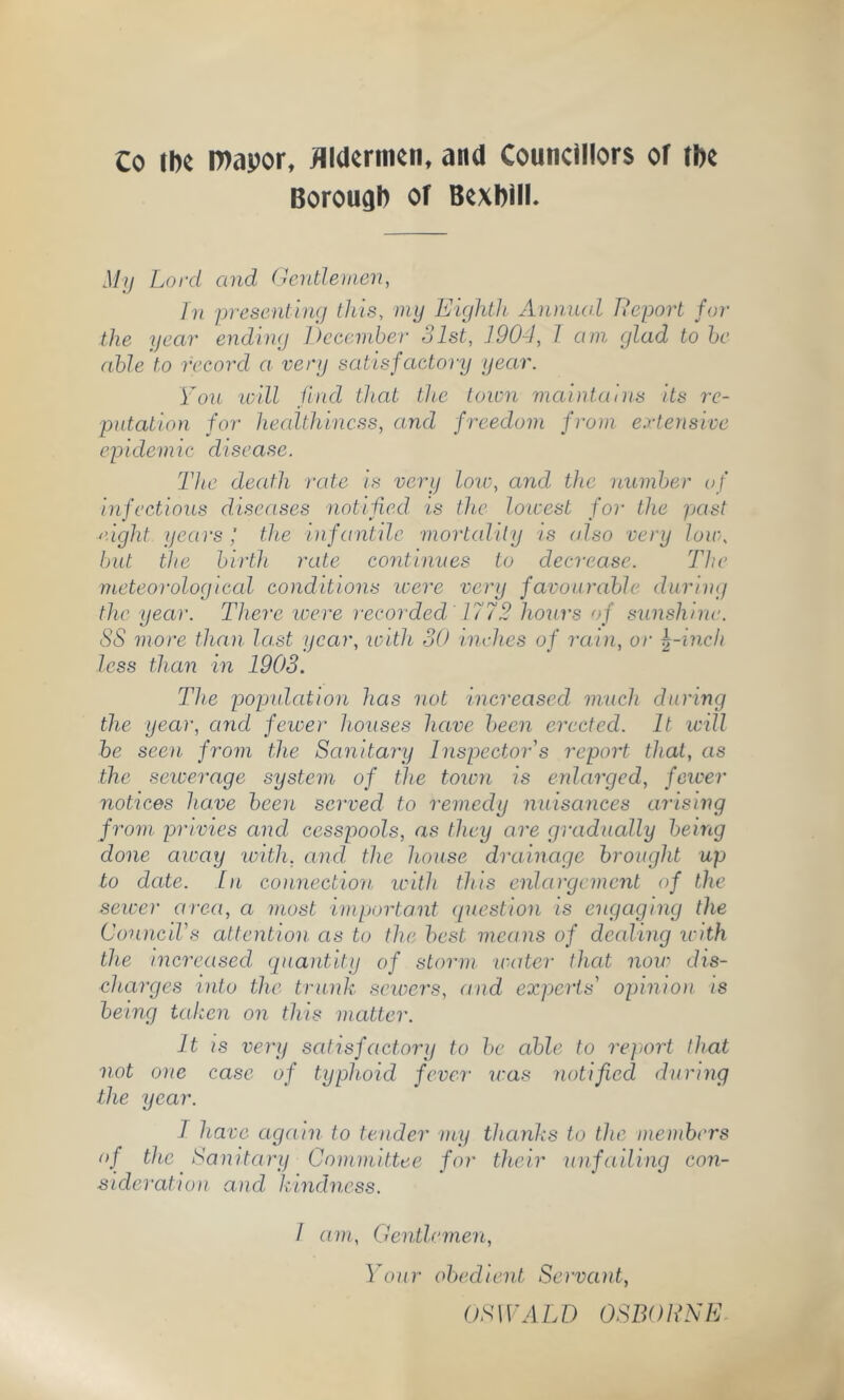 Co ih« l»apor, flldornicn, and Councillors of tl)c Borough of Bcxbill. My Lord and Oentlenien, In presentiiKj tJus, my Eightli xinniud Report for the year ending December 31st, 190-1, 1 am glad to he able to record a very satisfactoi'y year. Mon mill Jind that the town maintains its re- putation for healthiness, and freedom from extensive epidemic disease. The death rate is very loir, and the number of infections diseases notified is th,e lowest for the past eight years; the infantile mortality ts (dso very lon\ but the birth rate continues to decrease. The meteorological conditions icere very favourable during the year. There ivere recoi‘ded 1772 hours of sunshine. SS more than last year, with SO inches of rain, or ^-inch less than in 1903. The pojjnlation has not increased much during the year, and fewer houses have been erected. It will he seen from the Sanitary Inspector's report that, as the sewerage system of the toivn is enlarged, feioer notices have been served to remedy nnisances arising from privies and, cesspools, as they are gradually being done away loith, and. the house drainage brought up to date. In connection icith this enlargement of the sewer area, a most important (piestion is engaging the Council's attention as to the best means of dealing icith the increased quantity of storm water that now dis- charges into the trunk sewers, and experts' opinion is being taken on this matter. It IS very satisfactory to be able to report that not one case of typhoid fever icas notified during the year. I have again to tender my thanks to the members of the Tanitary Committee for their unfailing con- sideration and kindness. I am. Gentlemen, Your obedient Servant, OSWALD OSBORNE