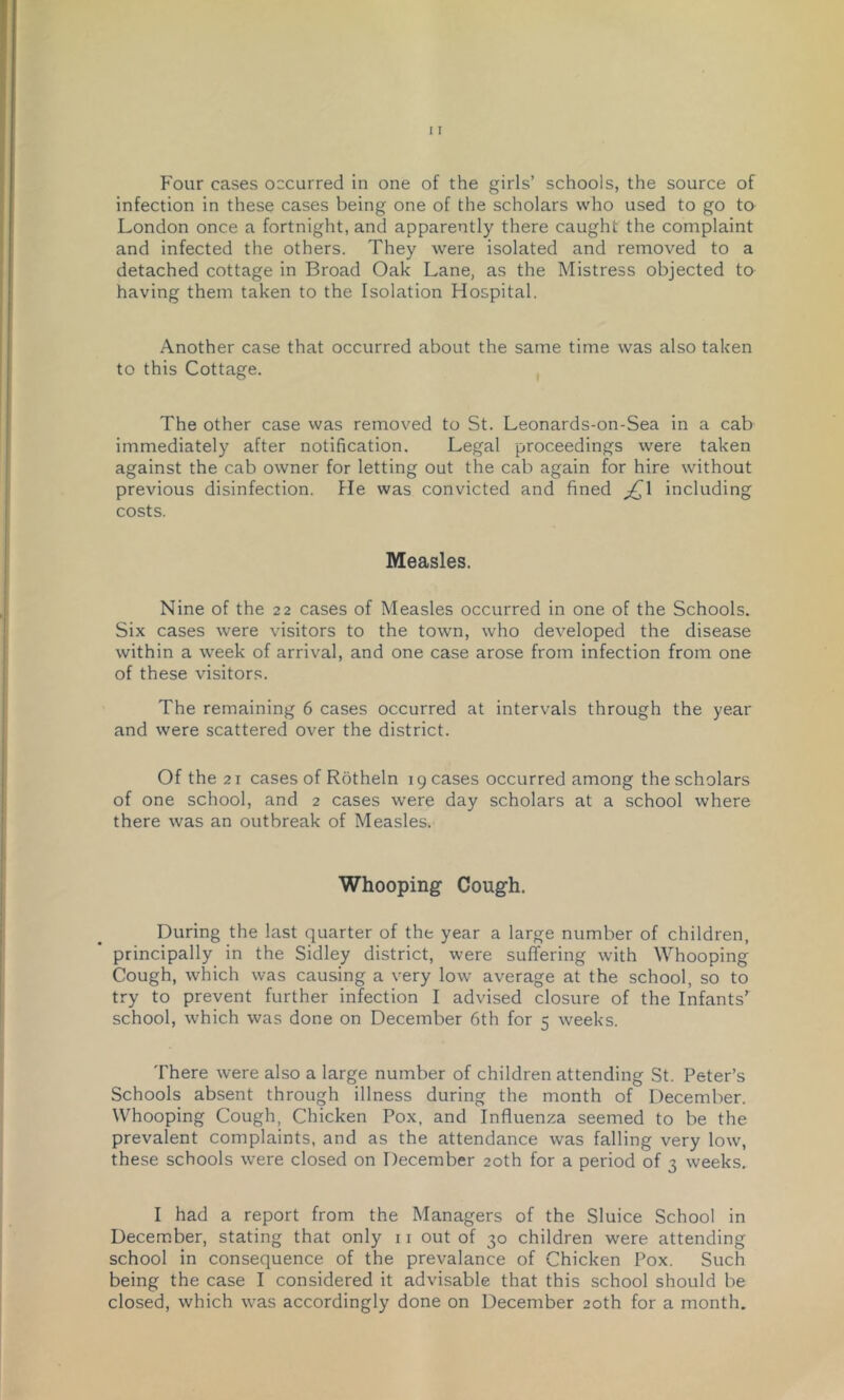 infection in these cases being one of the scholars who used to go to London once a fortnight, and apparently there caught the complaint and infected the others. They were isolated and removed to a detached cottage in Broad Oak Lane, as the Mistress objected to having them taken to the Isolation Hospital. Another case that occurred about the same time was also taken to this Cottage. The other case was removed to St. Leonards-on-Sea in a cab immediately after notification. Legal proceedings were taken against the cab owner for letting out the cab again for hire without previous disinfection. He was convicted and fined including costs. Measles. Nine of the 22 cases of Measles occurred in one of the Schools. Six cases were visitors to the town, who developed the disease within a week of arrival, and one case arose from infection from one of these visitors. The remaining 6 cases occurred at intervals through the year and were scattered over the district. Of the 21 cases of Rotheln ig cases occurred among the scholars of one school, and 2 cases were day scholars at a school where there was an outbreak of Measles. Whooping Cough. During the last quarter of the year a large number of children, principally in the Sidley district, were suffering with Whooping Cough, which was causing a very low average at the school, so to try to prevent further infection I advised closure of the Infants’ school, which was done on December 6th for 5 weeks. There were also a large number of children attending St. Peter’s Schools absent through illness during the month of December. Whooping Cough, Chicken Pox, and Influenza seemed to be the prevalent complaints, and as the attendance was falling very low, these schools were closed on December 20th for a period of 3 weeks. I had a report from the Managers of the Sluice School in Decem.ber, stating that only 11 out of 30 children were attending school in consequence of the prevalance of Chicken Pox. Such being the case I considered it advisable that this school should be closed, which was accordingly done on December 20th for a month.