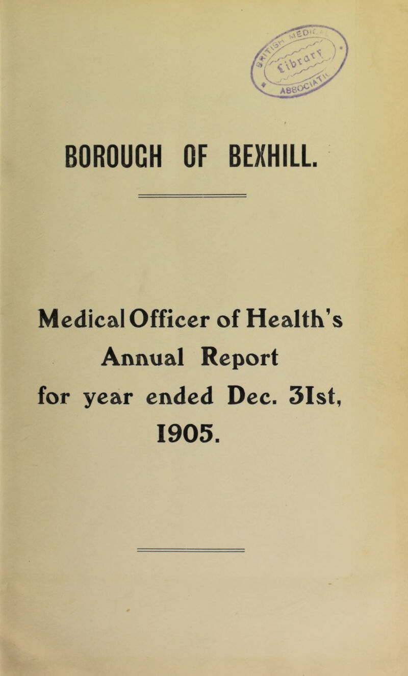 BOROUGH OF BEXHILL. Medical Officer of Health’s Annual Report for year ended Dec. 3Ist, 1905.