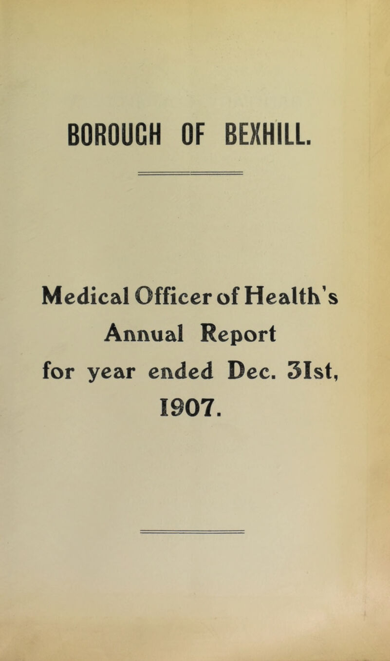 BOROUGH OF BEXHILL Medical Officer of Health's Annual Report for year ended Dec. 3Ist, 1907.