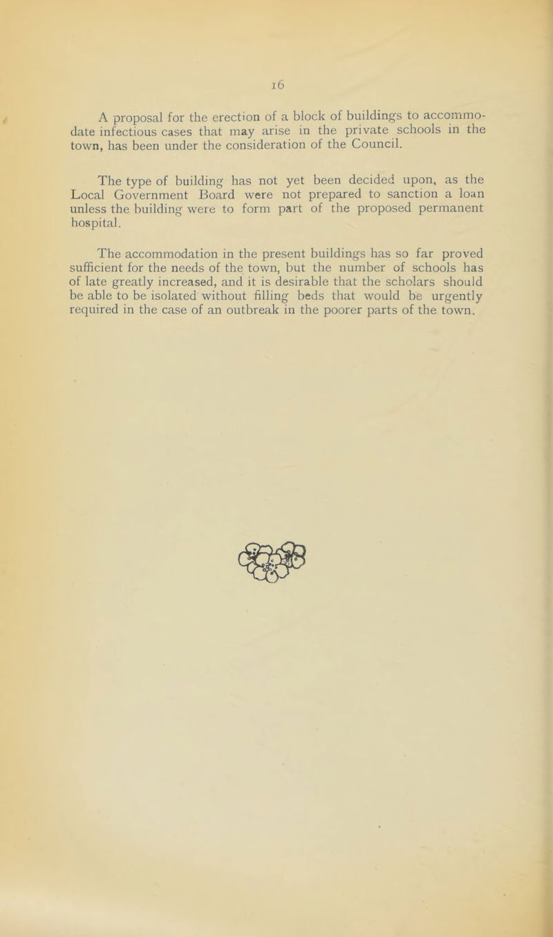 A proposal for the erection of a block of buildings to accommo- date infectious cases that may arise in the private schools in the town, has been under the consideration of the Council. The type of building has not yet been decided upon, as the Local Government Board were not prepared to sanction a loan unless the building were to form part of the proposed permanent hospital. The accommodation in the present buildings has so far proved sufficient for the needs of the town, but the number of schools has of late greatly increased, and it is desirable that the scholars should be able to be isolated without filling beds that would be urgently required in the case of an outbreak in the poorer parts of the town. j