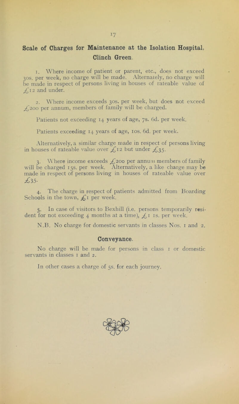 Scale of Charges for Maintenance at the Isolation Hospital, Clinch Green. 1. Where income of patient or parent, etc., does not exceed 30s. per week, no charge will be made. Alternately, no charge will be made in respect of persons living in houses of rateable \ alue of ^'12 and under. Where income exceeds 30s. per week, but does not exceed ^'200 per annum, members of family will be charged. Patients not exceeding 14 years of age, ys. 6d. per week. Patients exceeding 14 years of age, los. 6d. per week. Alternatively, a similar charge made in respect of persons living in houses of rateable value over ^12 l)ut under 3. W'here income exceeds ^{^200 per annum members of family will be charged 15s. per week. Alternatively, a like charge may be made in respect of persons living in houses of rateable walue over £35- 4. The charge in respect of patients admitted from Boarding Schools in the town, ;^i per week. 5. In case of visitors to Ilexhill (i.e. persons temporarily resi- dent for not exceeding 4 months at a time), is. per week. N.B. No charge for domestic servants in classes Nos. i and 2. Conveyance. No charge will be made for persons in class i or domestic servants in classes i and 2. In other cases a charge of 5s. for each journey.