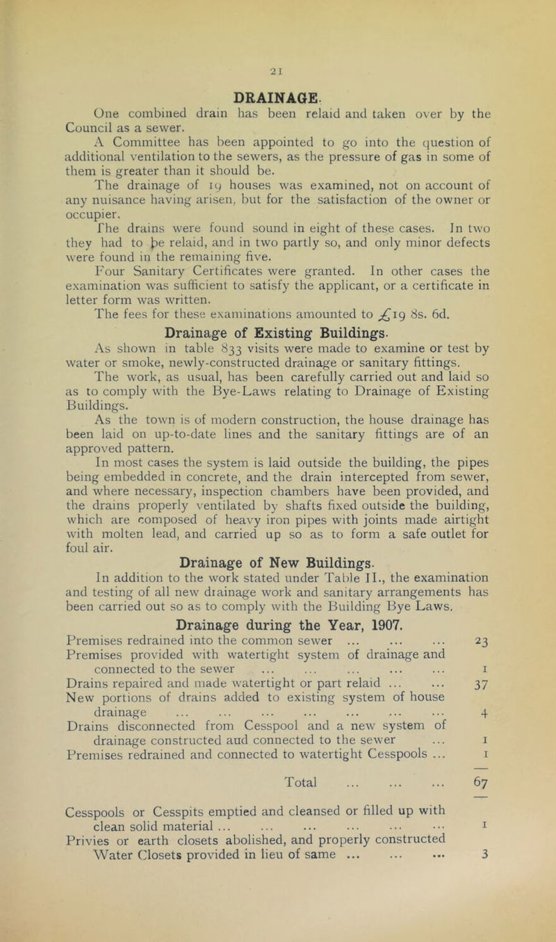 DRAINAGE. One combined drain has been relaid and taken over by the Council as a sewer. A Committee has been appointed to go into the question of additional ventilation to the sewers, as the pressure of gas in some of them is greater than it should be. The drainage of 19 houses was examined, not on account of any nuisance having arisen, but for the satisfaction of the owner or occupier. The drains were found sound in eight of these cases. In two they had to J^e relaid, and in two partly so, and only minor defects were found in the remaining five. Four Sanitary Certificates were granted. In other cases the examination was sufficient to satisfy the applicant, or a certificate in letter form was written. The fees for these examinations amounted to ;^i9 8s. fid. Drainage of Existing Buildings. As shown in table 833 visits were made to examine or test by water or smoke, newly-constructed drainage or sanitary fittings. The work, as usual, has been carefully carried out and laid so as to comply with the Bye-Laws relating to Drainage of Existing Buildings. As the town is of modern construction, the house drainage has been laid on up-to-date lines and the sanitary fittings are of an approved pattern. In most cases the system is laid outside the building, the pipes being embedded in concrete, and the drain intercepted from sewer, and where necessary, inspection chambers have been provided, and the drains properly ventilated by shafts fixed outside the building, which are composed of heavy iron pipes with joints made airtight with molten lead, and carried up so as to form a safe outlet for foul air. Drainage of New Buildings. In addition to the work stated under Table II., the examination and testing of all new drainage work and sanitary arrangements has been carried out so as to comply with the Building Bye Laws. Drainage during the Year, 1907. Premises redrained into the common sewer ... ... ... 23 Premises provided with watertight system of drainage and connected to the sewer ... ... ... ... ... i Drains repaired and made watertight or part relaid ... ... 37 New portions of drains added to existing system of house drainage ... ... ... ... ... ... ••• 4 Drains disconnected from Cesspool and a new system of drainage constructed aud connected to the sewer ... i Premises redrained and connected to watertight Cesspools ... i Total ... ... ... fiy Cesspools or Cesspits emptied and cleansed or filled up with clean solid material ... ... ... ... ... ••• ^ Privies or earth closets abolished, and properly constructed Water Closets provided in lieu of same ... ... ... 3