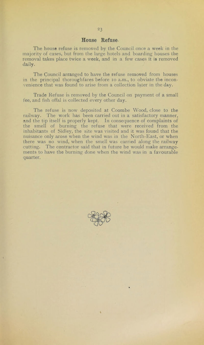 House Refuse- The house refuse is removed by the Council once a week in the majority of cases, but from the large hotels and boarding houses the removal takes place twice a week, and in a few cases it is removed daily. The Council arranged to have the refuse removed from houses in the principal thoroughfares before lo a.m., to obviate the incon- \ enience that was found to arise from a collection later in the day. Trade Refuse is removed by the Council on payment of a small fee, and fish offal is collected every other day. The refuse is now deposited at Coombe Wood, close to the railway. The work has been carried out in a satisfactory manner, and the tip itself is properly kept. In consequence of complaints of the smell of burning the refuse that were received from the inhabitants of Sidley, the site was visited and it was found that the nuisance only arose when the wind was in the North-East, or when there was no wind, when the smell was carried along the railway cutting. The contractor said that in future he would make arrange- ments to have the burning done when the wind was in a favourable quarter. \