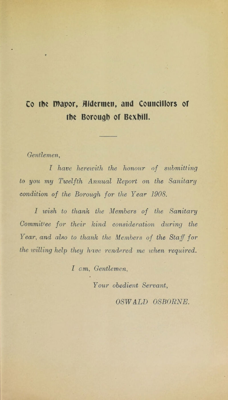 Co chc l»apor, Hidermen, and Councillors or iDc BorougD of Bexbill. Gentlemen, I have hcreicith the honour of submitting to you my Twelfth Annual Report on the Sanitary condition of the Borough for the Year 1908. I loish to thank the Members of the Sanitary Committee for their kind consideration during the Year, and also to thank the Members of the Staff for the milling help they have rendp.red me when required. I am. Gentlemen, Your obedient Servant, OSWALD OSBORNE.
