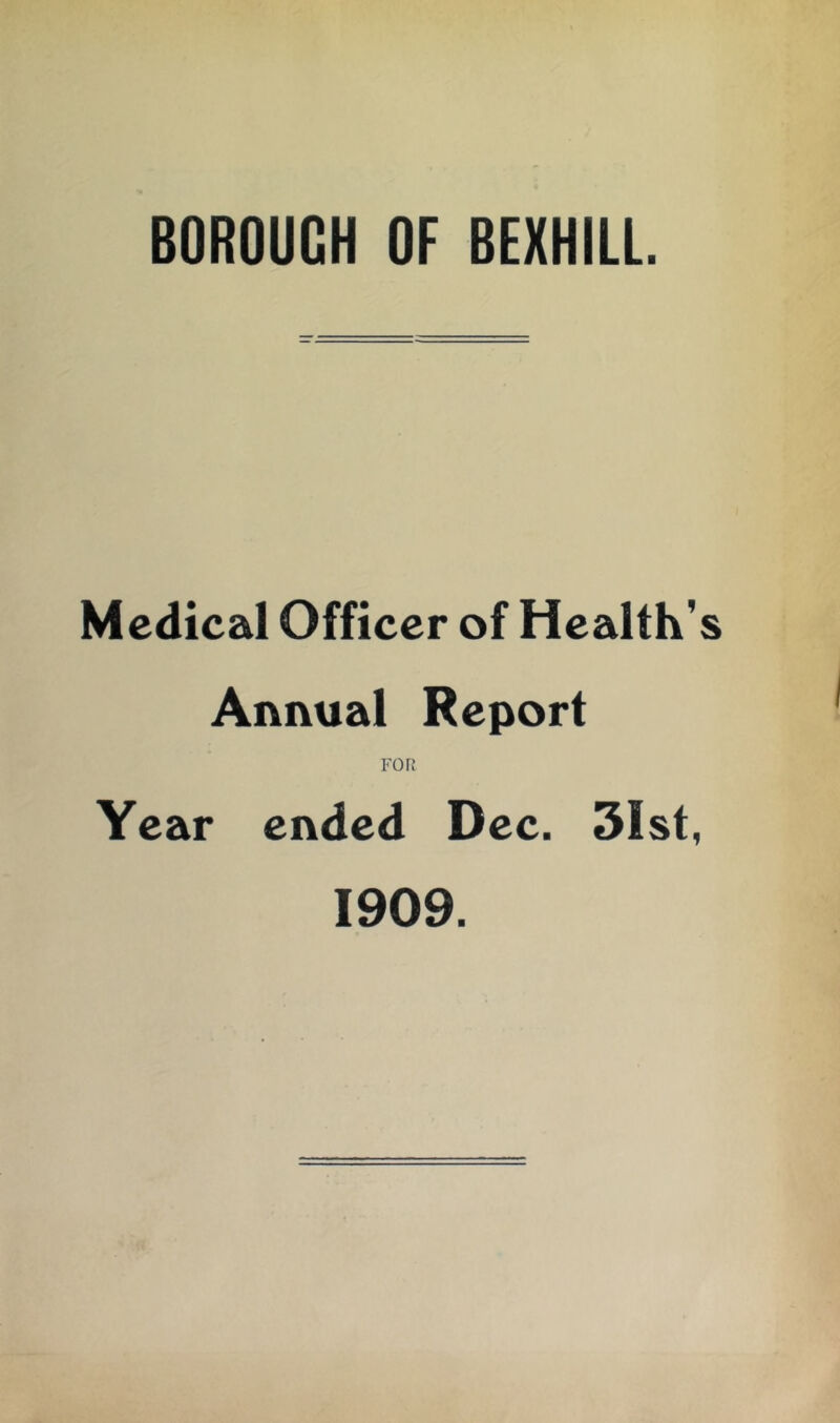 BOROUGH OF BEXHILL Medical Officer of Health’ Annual Report FOR Year ended Dec. 3Ist, 1909.