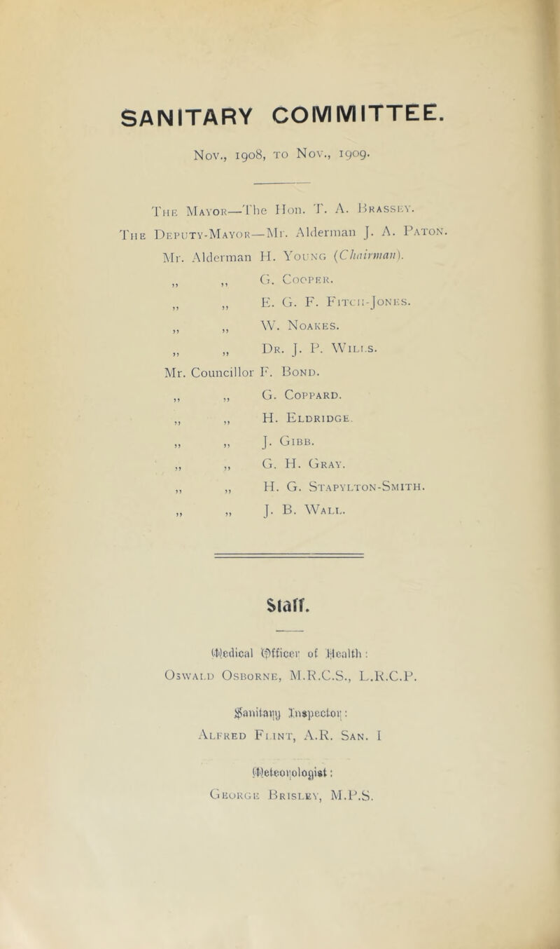 SANITARY COMMITTEE. Nov., 1908, TO Nov., 1909. Tiik Mayor—'I’he Hon. T. A. P.hassi:v. Tiir Deputy-Mayor—Mi. Ahlernmn J. A. P.atok. Mr. Alderman Id. Young {Chairman). „ „ (I. Cooper. „ „ E. G. F. FiTcii-JoNKS. „ ,, W. Noakes. „ „ Dr. J. 1A Wiles. Mr. Councillor T'. Bond. ,, ,, G. COPPARD. ,, ,, H. Fldridge, „ „ J. Gibb. „ ,, G. H. Gray. ,, ,, H. G. Stapylton-Smith. J. B. Wall. siarr. (■Medical lf>fficcr of Health : Oswald Osborne, M.K.C.S., L.K.C.P. j^anilaiiy InspcctoVi: Alfred Flint, A.R. San. L (.Meteo»;oloyi$t: George Brisi.ey, M.1\S.