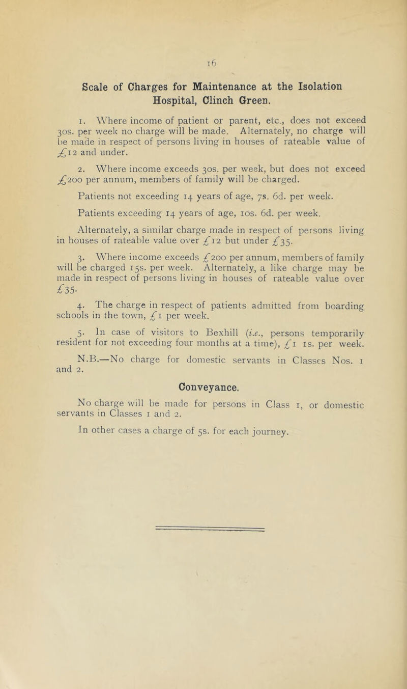 Scale of Charges for Maintenance at the Isolation Hospital, Clinch Green. 1. W'here income of patient or parent, etc., does not exceed 30s. per week no charge will be made. Alternately, no charge will be made in respect of persons living in houses of rateable value of ;,^i2 and under. 2. Where income exceeds 30s. per week, but does not exceed ^,^200 per annum, members of family will be charged. Patients not exceeding 14 years of age, 7s. 6d. per week. Patients exceeding 14 years of age, los. 6d. per week. Alternately, a similar charge made in respect of persons living in houses of rateable value over £12 but under ^35. 3. Where income exceeds £200 per annum, members of family will be charged 15s. per week. Alternately, a like charge may be made in respect of persons living in houses of rateable value over £3>5- 4. The charge in respect of patients admitted from boarding schools in the town, £i per week. 5. In case of visitors to Bexhill persons temporarily resident for not exceeding four months at a time), £i is. per week. N.B.—No charge for domestic servants in Classes Nos. i and 2. Conveyance. No charge will be made for persons in Class i, or domestic servants in Classes r and 2. Jn other cases a charge of 5s. for each journey.