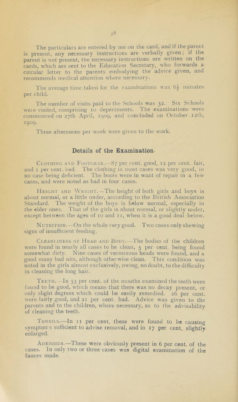 The parliculais are entered by me on the card, and if the parent is present, any necessary instructions are verbally given; if the parent is not present, the necessary instructions are written on the cards, which are sent to the Education Secretary, who forwards a circular letter to the parents embodying the advice given, and recommends medical attention where necessary. The averaete time taken for the examinations was 6h minutes per child. The number of visits paid to the Schools was 32. Six Schools were visiteti, comprising 10 departments. The examinations were commenced on 27th April, 1909, and concluded on October i2lh, 1909- Three afternoons per week were given to the work. Details of the Examination. Ci.oTHiNG A\D Footgkak.—87 per cent, good, 12 per cent, fair, and I per cent. bad. The clothing in most cases was very good, in no case being deficient. The boots were in want of repair in a few cases, and were noted as bad in four cases. Height and Weight.—The height of both girls and boys is about normal, or a little under, according to the British Association Standard. The weight of the boys is below normal, especially in the elder ones. That of the girls is about normal, or slightly under, except between the ages of 10 and 11, when it is a good deal below. NUTRiTioN.—On the whole very good. Two cases only shewing signs of insufficient feeding. Cleani.iness oe Head and Body.—The bodies of the children were found in nearly all cases to be clean, 5 per cent, being found somewhat dirty. Nine cases of verminous heads were found, and a good many had nits, although otherwise clean. 'I'his condition was noted in the girls almost exclusively, owing, no doubt, to the difficulty in cleaning the long hair. Teeth.—In 53 per cent, of the mouths examined the teeth were found to be good, which means that there was no decay present, or only slight degrees which could be easily remedied. 26 per cent, were fairly good, and 21 per cent. bad. Advice was given to the parents and to the children, where necessary, as to the advisability of cleaning the teeth. Tonsils.—In ii per cent, these were found to be causing symptoirs sufficient to advise removal, and in 17 per cent, slightly enlarged. Adenoids.—These were obviously present in 6 per cent, of the cases. In only two or three cases was digital examination of the fauces made.