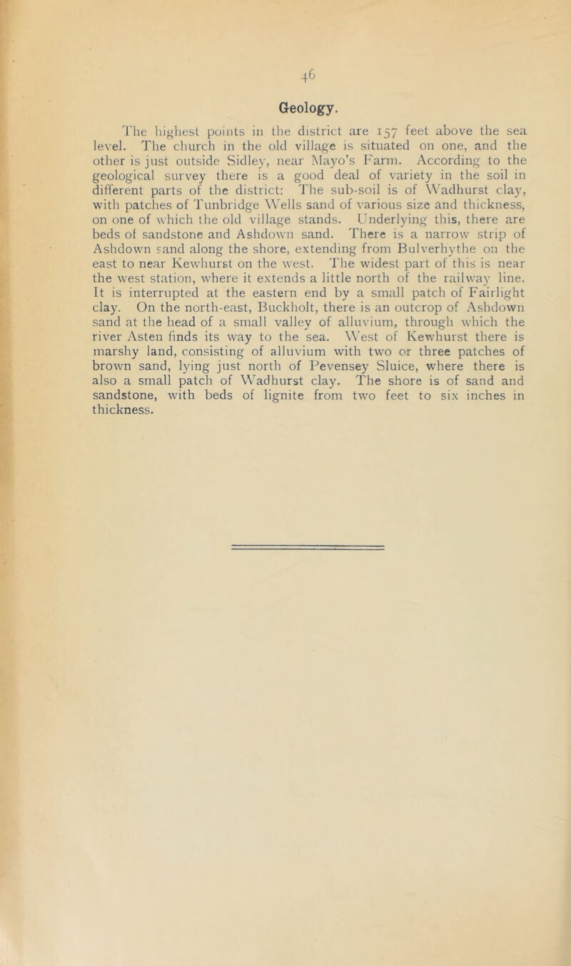 Geology. 'J'he highest points in the district are 157 feet above the sea level. The church in the old village is situated on one, and the other is just outside Sidley, near Mayo’s Farm. According to the geological survey there is a good deal of variety in the soil in different parts of the district: The sub-soil is of \\’adhurst clay, with patches of Tunbridge Wells sand of various size and thickness, on one of which the old village stands. Underlying this, there are beds of sandstone and Ashdown sand. There is a narrow strip of Ashdown sand along the shore, extending from Bulverhythe on the east to near Kewhurst on the west. The widest part of this is near the west station, where it extends a little north of the railway line. It is interrupted at the eastern end by a small patch of Fairlight clay. On the north-east, Buckholt, there is an outcrop of Ashdown sand at the head of a small valley of alluvium, through which the river Asten finds its way to the sea. West of Kewhurst there is marshy land, consisting of alluvium with two or three patches of brown sand, lying just north of Pevensey Sluice, where there is also a small patch of Wadhurst clay. The shore is of sand and sandstone, with beds of lignite from two feet to six inches in thickness.