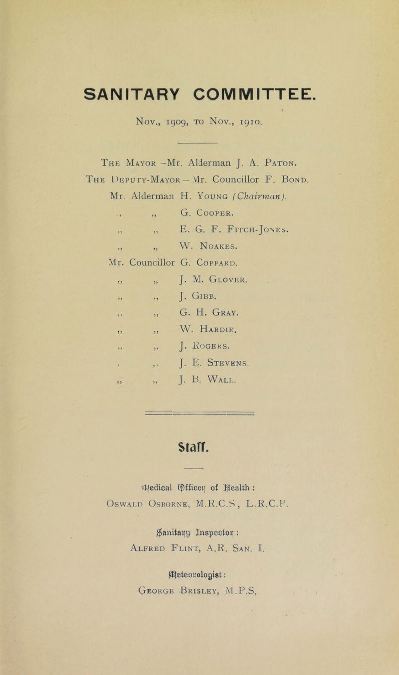 SANITARY COMMITTEE. t Nov., igog, to Nov., igio. The Mayor —Mr. Alderman J. A. Paton. The Deputy-Mayor — Mr. Councillor F. Bond. Mr. Alderman H. Young (Chairman). „ G. Cooper. ,, ,, E. G. F. Fitch-Jones. ,, „ W. Noakes. Mr. Councillor G. Coppard. ,, „ J. M. Glover. „ „ J. Gibb. ,, ,, G. H. Gray. ,, ,, W. Hardie. ,, „ J. Rogeks. ,, J. I^. Stevens. „ „ J. B. Wali.. srarr. Mledical (f)fficei] of ^Health : OswAi.D Osborne, M.R.C.S, L.R.C.P. )^anitaiit) Jinspcctoii: Alfred Flint, .^.R. San. I. iJijeteorolofliat; George Brisley, M.P.S,