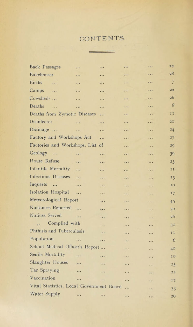 CONTENTS. Back Passages Bakehouses Ihrths Camps Cowsheds ... Deaths Deaths from Zymotic Diseases ... Disinfector Drainage ... Factory and Workshops Act Factories and Workshops, List of Geology ... House Refuse Infantile Mortality Infectious Diseases Inquests Isolation Hospital Meteorological Report Nuisances Reported ... Notices Served „ Complied with Phthisis and 'I'uberculosis Population School Medical Officer’s Report... Senile Mortality Slaughter Houses Tar Spraying Vaccination Vital Statistics, Local Government Board Water Supply 22 28 7 22 26 8 11 20 24 27 29 39 23 11 13 10 17 45 30 26 31 11 6 40 10 25 22 17 33 29