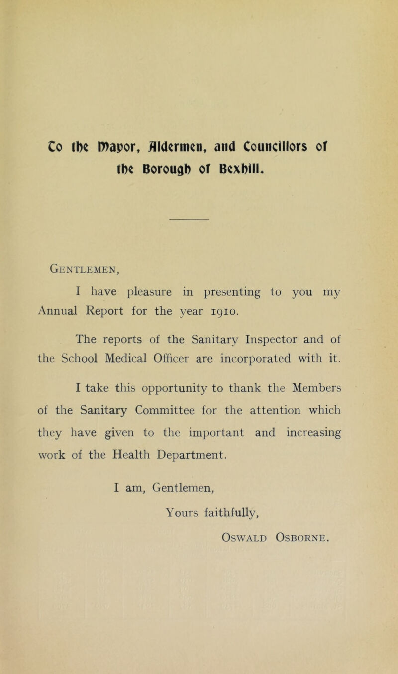 Co ibe Ibapor, ^Idtrtnen, and Councillors oT ibe Borough or Bexbill. Gentlemen, I have pleasure in presenting to you my Annual Report for the year igio. The reports of the Sanitary Inspector and of the School Medical Officer are incorporated with it. I take this opportunity to thank the Members of the Sanitary Committee for the attention which they have given to the important and increasing work of the Health Department. I am, Gentlemen, Yours faithfully, Oswald Osborne.