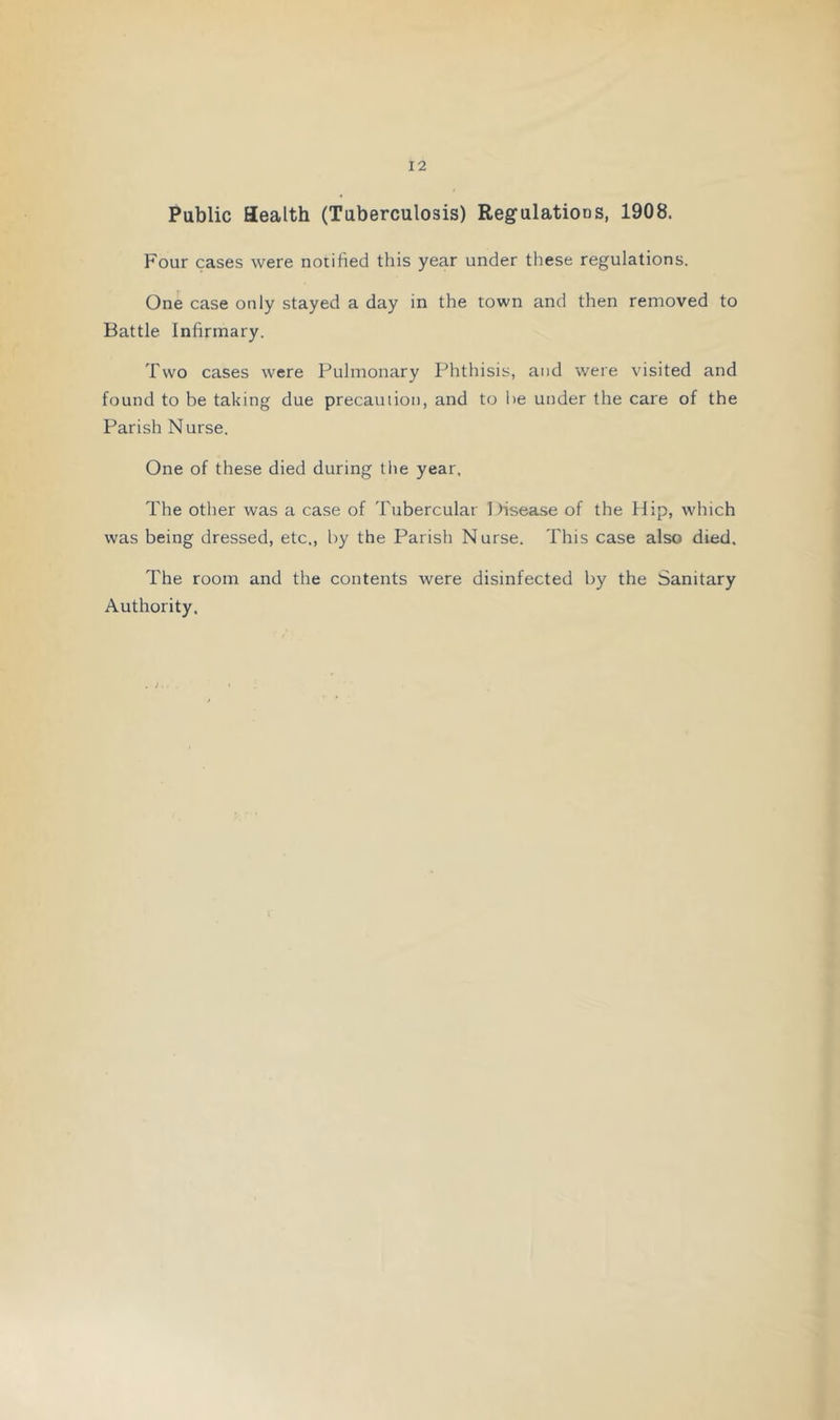 Public Health (Tuberculosis) Regulations, 1908. Four cases were notified this year under these regulations. One case only stayed a day in the town and then removed to Battle Infirmary. Two cases were Pulmonary Phthisis, and were visited and found to be taking due precauiioii, and to lie under the care of the Parish Nurse. One of these died during the year. The other was a case of Tubercular Disease of the Hip, which was being dressed, etc., by the Parish Nurse. This case also died. The room and the contents were disinfected by the Sanitary Authority.