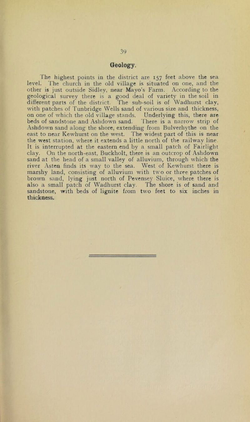 Geology. 'I'he highest points in the district are 157 feet above the sea level. 'I'he church in the old village is situated on one, and the other is just outside Sidley, near Mayo’s Farm. According to the geological survey there is a good deal of variety in the soil in different parts of the district. 'I'he sub-soil is of Wadhurst clay, with patches of Funbridge Wells sand of various size and thickness, on one of which the old village stands. Underlying this, there are beds of sandstone and Ashdown sand. 't here is a narrow strip of Ashdown sand along the shore, extending from Bulverhythe on the east to near Kewhurst on the west. The widest part of this is near the west station, where it extends a little north of the railway line. It is interrupted at the eastern end by a small patch of Fairlight clay. On the north-east, Buckholt, there is an outcrop of Ashdown sand at the head of a small valley of alluvium, through which the river Asten finds its way to the sea. West of Kewhurst there is marshy land, consisting of alluvium with two or three patches of brown sand, lying just north of Pevensey Sluice, where there is also a small patch of Wadhurst clay. The shore is of sand and sandstone, with beds of lignite from two feet to six inches in thickness.