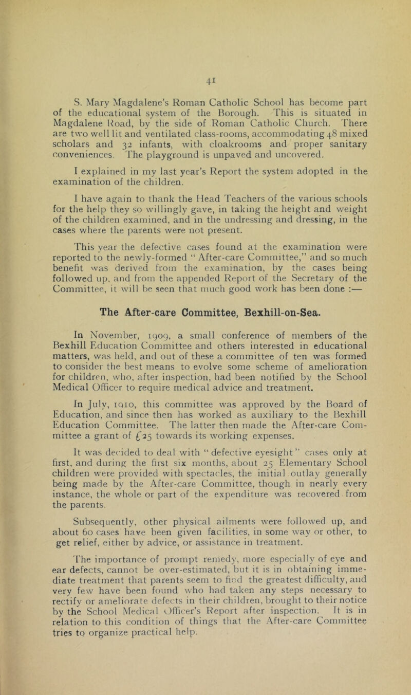S. Mary Magdalene’s Roman Catholic School has become part of the educational system of the Borough. This is situated in Magdalene Koad, by the side of Roman Catholic Church. 'There are two well lit and ventilated class-rooms, accommodating 48 mixed scholars and 32 infants, with cloakrooms and proper sanitary conveniences. The playground is unpaved and uncovered. I explained in my last year’s Report the system adopted in the examination of the children. I have again to thank the Head Teachers of the various schools for the help they so willingly gave, in taking the height and weight of the children examined, and in the undressing and dressing, in the cases where the parents were not present. 'This year the defective cases found at the examination were reported to the newly-formed “ After-care Committee,” and so much benefit was derived from the examination, by the cases being followed up, and from the appended Report of the Secretary of the Committee, it will be seen that much good work has been done :— The After-care Committee, Bexhill-on-Sea. In November, 1909, a small conference of members of the Bexhill Education Committee and others interested in educational matters, was held, and out of these a committee of ten was formed to consider the best means to evolve some scheme of amelioration for children, who. after inspection, had been notified by the School Medical Ofiicer to require medical advice and treatment. In July, iqio, this committee was approved by the Board of Education, and since then has worked as auxiliary to the Bexhill Education Committee. The latter then made the After-care Com- mittee a grant of ^25 towards its working expenses. It was decided to deal with “defective eyesight” cases only at first, and during the first six months, about 25 Elementary Scliool children were provided with spectacles, the initial outlay generally being made by the After-care Committee, though in nearly every instance, the whole or part of the expenditure was recovered from the parents. Subsequently, other physical ailments were followed up, and about 60 cases have been given facilities, in some way or other, to get relief, either by advice, or assistance in treatment. The importance of prompt remedy, more especially of eye and ear defects, cannot be over-estimated, but it is in obtaining imme- diate treatment that parents seem to ficd the greatest difficulty, and very few have been found who had taken any steps necessary to rectify or ameliorate, defects in their children, brought to their notice by the School Medical (.)fficer’s Report after inspection. It is in relation to this condition of things that the After-care Committee tries to organize practical help.