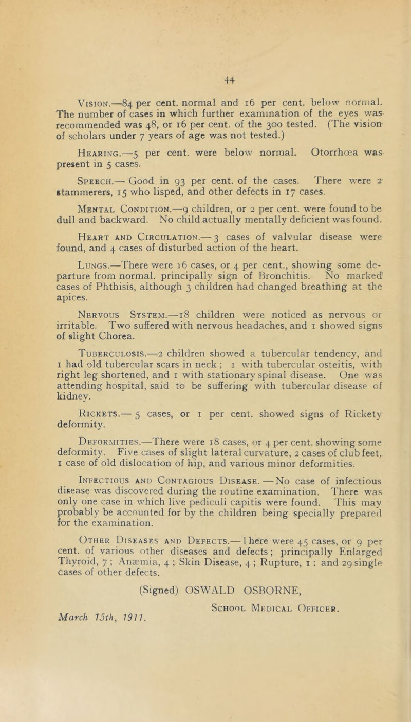 Vision.—84 per cent, normal and 16 per cent, below normal. The number of cases in which further examination of the eyes was recommended was 48, or 16 per cent, of the 300 tested. (The vision of scholars under 7 years of age was not tested.) Hearing.—5 per cent, were below normal. Otorrhoea was present in 5 cases. Speech.— Good in 93 per cent, of the cases. There were 2 stammerers, 15 who lisped, and other defects in 17 cases. Mental Condition.—9 children, or 2 per cent, were found to be dull and backward. No child actually mentally deficient was found. Heart and Circulation.— 3 cases of valvular disease were found, and 4 cases of disturbed action of the heart. Lungs.—There were 16 cases, or 4 per cent., showing some de- parture from normal, principally sign of Bronchitis. No marked cases of Phthisis, although 3 children had changed breathing at the apices. Nervous System.—18 children were noticed as nervous or irritable. Two suffered with nervous headaches, and i showed signs of slight Chorea. Tuberculosis.—2 children showed a tubercular tendency, and I had old tubercular scars in neck ; i with tubercular osteitis, with right leg shortened, and i with stationary spinal disease. One was attending hospital, said to be suffering with tubercular disease of kidney. Rickets.— 5 cases, or i per cent, showed signs of Rickety deformity. Deformities.—There were 18 cases, or 4 per cent, showing some deformity. Five cases of slight lateral curvature, 2 cases of club feet, I case of old dislocation of hip, and various minor deformities. Infectious and Contagious Disease.—No case of infectious disease was discovered during the routine examination. There was only one case in which live pediculi capitis were found. 'I'his may probably be accounted for by the children being specially prepareti for the examination. Other Diseases and Defects.— 1 here were 45 cases, or 9 per cent, of various other diseases and defects; principally Enlarged Thyroid, 7 ; .Anmmia, 4 ; Skin Disease, 4 ; Rupture, i : and 29 single cases of other defects. (Signed) OSWALD OSBORNE, School Medical Officer. March 15th, 1911.