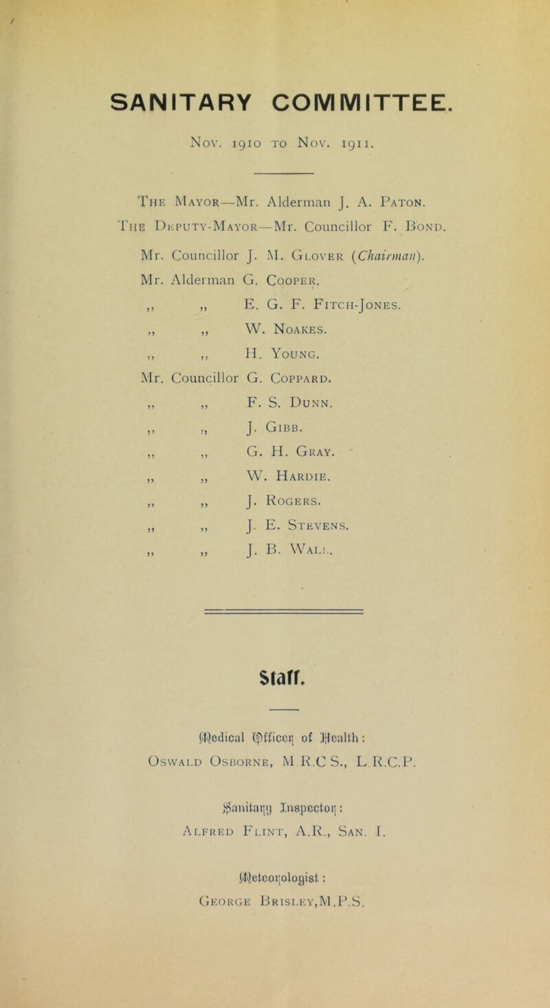 SANITARY COMMITTEE Nov. 1910 TO Nov. 1911. The Mayor—Mr. Alderniaii J. A. Paton. The I)i;putv-Mayor—Mr. Councillor F. Bond. Mr. Councillor J. M. Gi.over {Chairman). Mr. Alderman G. Cooper. ,, „ E. G. F. Fitch-Jones. „ ,, W. Noakes. ,, ,, II. Young. Mr. Councillor G. Coppard. ,, „ F. S. Dunn. „ „ J. Gibb. ,, ,, G. H. Gray. • ,, „ W. Hardie. ,, ,, J. Rogers. ,, „ J. E. Stevens. „ „ J. B. Wali.. Starr. {•I'ledical (fifficctj of BcaUh: Oswald Osborne, M R.C S., L R.C.P. ^jiianilaijij Inspcctoii: Alfred Flint, A.R., San. I. |.tIetcoriologist: George Brisley,M.F.S.