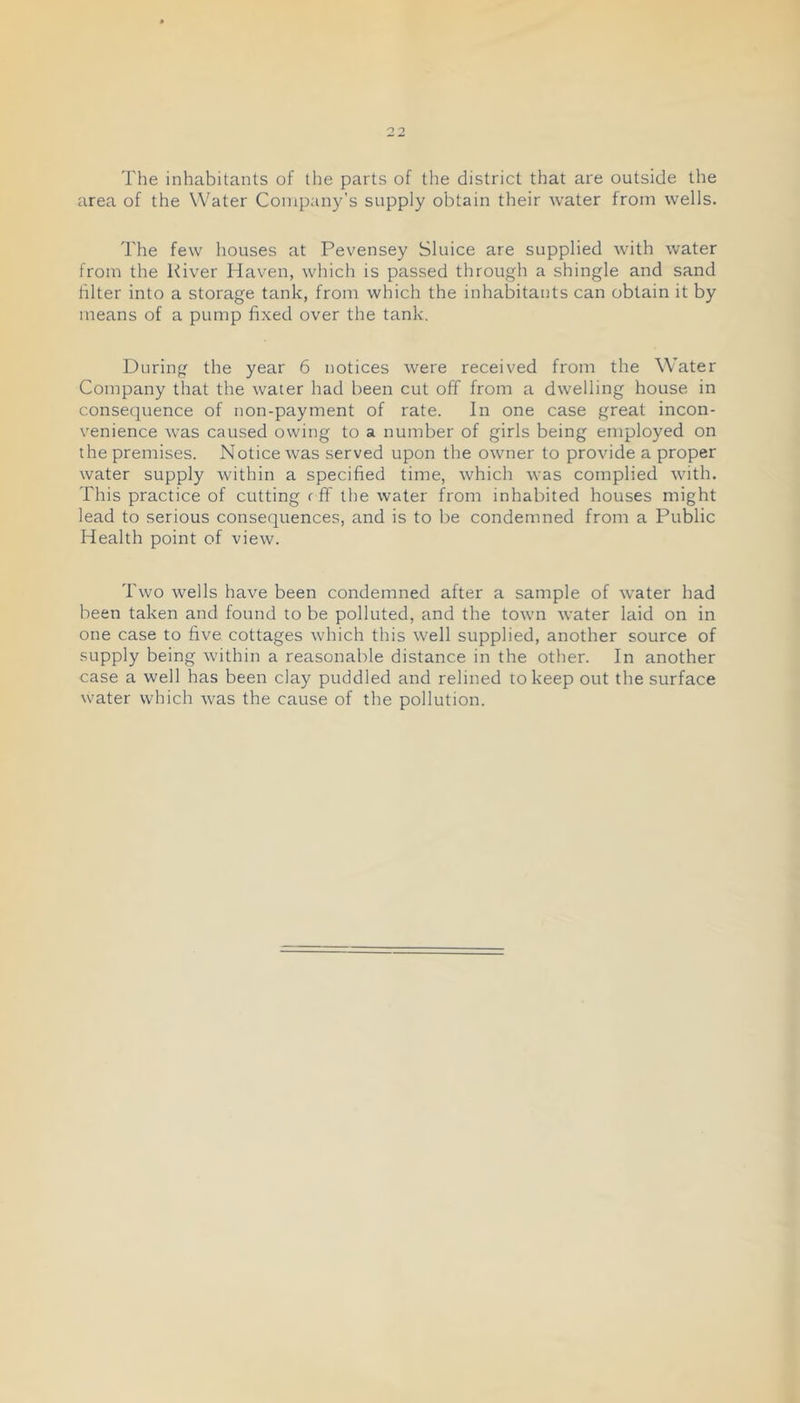 The inhabitants of tlie parts of the district that are outside the area of the Water Company’s supply obtain their water from wells. The few houses at Pevensey Sluice are supplied with water from the River Haven, which is passed through a shingle and sand filter into a storage tank, from which the inhabitants can obtain it by means of a pump fixed over the tank. During the year 6 notices were received from the Water Company that the water had been cut off from a dwelling house in consequence of non-payment of rate. In one case great incon- venience was caused owing to a number of girls being employed on the premises. Notice was served upon the owner to provide a proper water supply within a specified time, which was complied with. This practice of cutting r ff the water from inhabited houses might lead to serious consequences, and is to be condemned from a Public Health point of view. Two wells have been condemned after a sample of water had been taken and found to be polluted, and the town water laid on in one case to five cottages which this well supplied, another source of supply being within a reasonable distance in the other. In another case a well has been clay puddled and relined to keep out the surface water which was the cause of the pollution.
