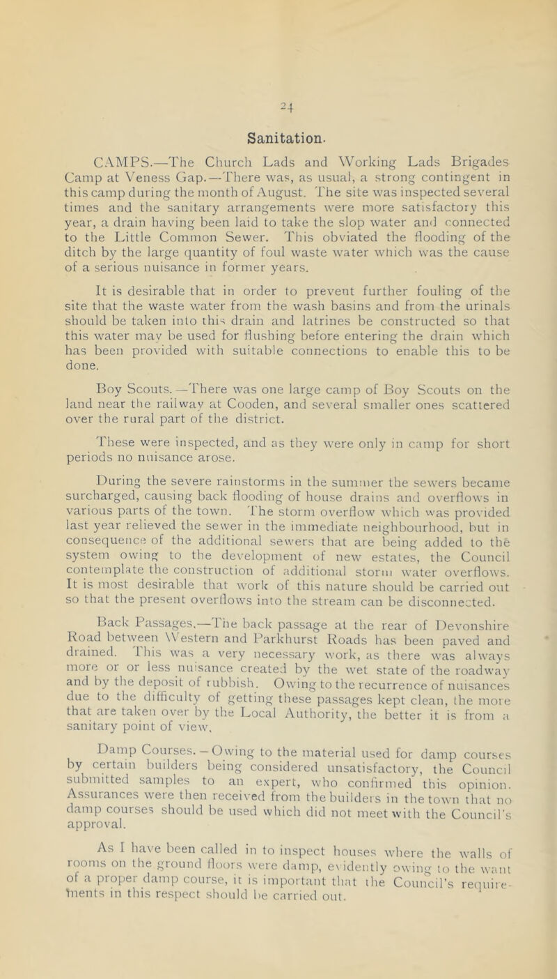 Sanitation. CAMPS.—The Church Lads and Working Lads Brigades Camp at Veness Gap.—There was, as usual, a strong contingent in this camp during the month of August. The site was inspected several times and the sanitary arrangements were more satisfactory this year, a drain having been laid to take the slop water and connected to the Little Common Sewer. This obviated the flooding of the ditch by the large quantity of foul waste water which was the cause of a serious nuisance in former years. It is desirable that in order to prevent further fouling of the site tliat the waste Avater from the wash basins and from the urinals should be taken into this drain and latrines be constructed so that this Avater may be used for flushing before entering the drain Avhich has been provided Avith suitable connections to enable this to be done. Boy Scouts.—There AA^as one large camp of Boy Scouts on the land near the railway at Cooden, and several smaller ones scattered over the rural part of the district. These were inspected, and as they Avere only in camp for short periods no nuisance arose. During the severe rainstorms in the summer the sewers became surcharged, causing back flooding of house drains and overfloAvs in various parts of the tOAvn. '1 he storm OA'erflow Avhich was proA'ided last year relieved the sewer in the immediate neighbourhood, but in consequence of the additional sewers that are being added to the system owing to the development of neAv estates, the Council contemplate the construction ot additional storm AA’ater overfloAVS. It is most desirable that AA’ork of this nature should be carried out so that the present overlloAvs into the stream can be disconnected. Back Passages.— I lie back passage at the rear of DeAmnshire Road betAveen \\ estern and Parkhurst Roads has been paved and diained. Ibis A\'as a \'ery necessary work, as there Avas alAvays more or or less nuisance created by the Avet state of the roadway and by the deposit of rubbish. OAAung to the recurrence of nuisances due to the difficulty of getting these passages kept clean, the more that are taken OA^er by the Local Authority, the better it is from a sanitary point of vieAv. Danip Courses. — Ownng to the material used for damp courses by certain builders being considered unsatisfactory, the Council submitted samples to an expert, Avho confirmed this opinion. Assurances Avere then receix'ed from the builders in the tOAvn that no damp courses should be used which did not meet with the Council's approval. As I have been called in to inspect houses Avhere the Avails of rooms on the ground fioors Avere damp, ex idently owim’' to the Avant of a proper damp course, it is important that the Comrcil’s reiiuire- hients in this respect should be carried out.