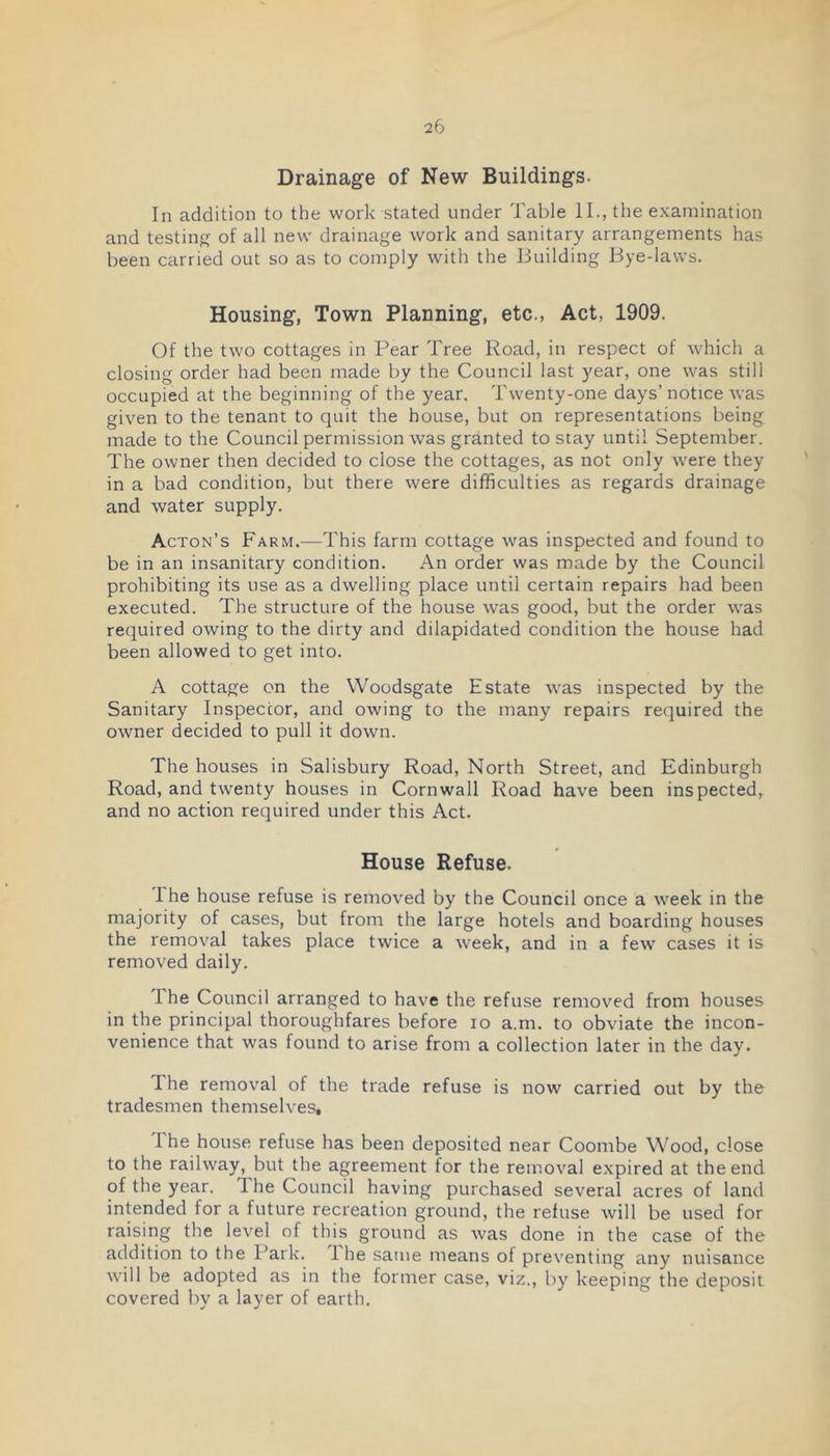 Drainage of New Buildings. In addition to the work stated under Table II., the examination and testing of all new drainage work and sanitary arrangements has been carried out so as to comply with the Building Bye-laws. Housing, Town Planning, etc., Act, 1909. Of the two cottages in Pear Tree Road, in respect of whicli a closing order had been made by the Council last year, one was still occupied at the beginning of the year. Twenty-one days’ notice was given to the tenant to quit the house, but on representations being made to the Council permission was granted to stay until September. The owner then decided to close the cottages, as not only were they in a bad condition, but there were difficulties as regards drainage and water supply. Acton’s Farm.—This farm cottage was inspected and found to be in an insanitary condition. An order was made by the Council prohibiting its use as a dwelling place until certain repairs had been executed. The structure of the house was good, but the order was required owing to the dirty and dilapidated condition the house had been allowed to get into. A cottage on the Woodsgate Estate was inspected by the Sanitary Inspector, and owing to the many repairs required the owner decided to pull it down. The houses in Salisbury Road, North Street, and Edinburgh Road, and twenty houses in Cornwall Road have been inspected, and no action required under this Act. House Refuse. The house refuse is removed by the Council once a week in the majority of cases, but from the large hotels and boarding houses the removal takes place twice a week, and in a few cases it is removed daily. The Council arranged to have the refuse removed from houses in the principal thoroughfares before lo a.m. to obviate the incon- venience that was found to arise from a collection later in the day. The removal of the trade refuse is now carried out by the tradesmen themselves, I he house refuse has been deposited near Coombe Wood, close to the railway, but the agreement for the removal expired at the end of the year. The Council having purchased several acres of land intended for a future recreation ground, the refuse will be used for raising the level of this ground as was done in the case of the addition to the Park. 1 he same means of preventing any nuisance will be adopted as in the former case, viz., by keeping the deposit covered by a layer of earth.
