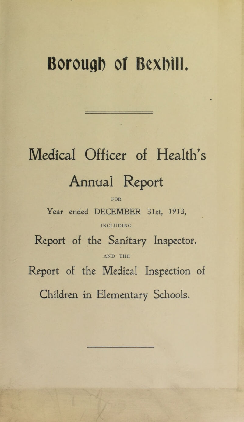 Boroual) of BexbilL Medical Officer of Health's Annual Report FOR Year ended DECEMBER Slst, 1913, INCLUDING Report of the Sanitary Inspector, AND THE Report of the Medical Inspection of Children in Elementary Schools,