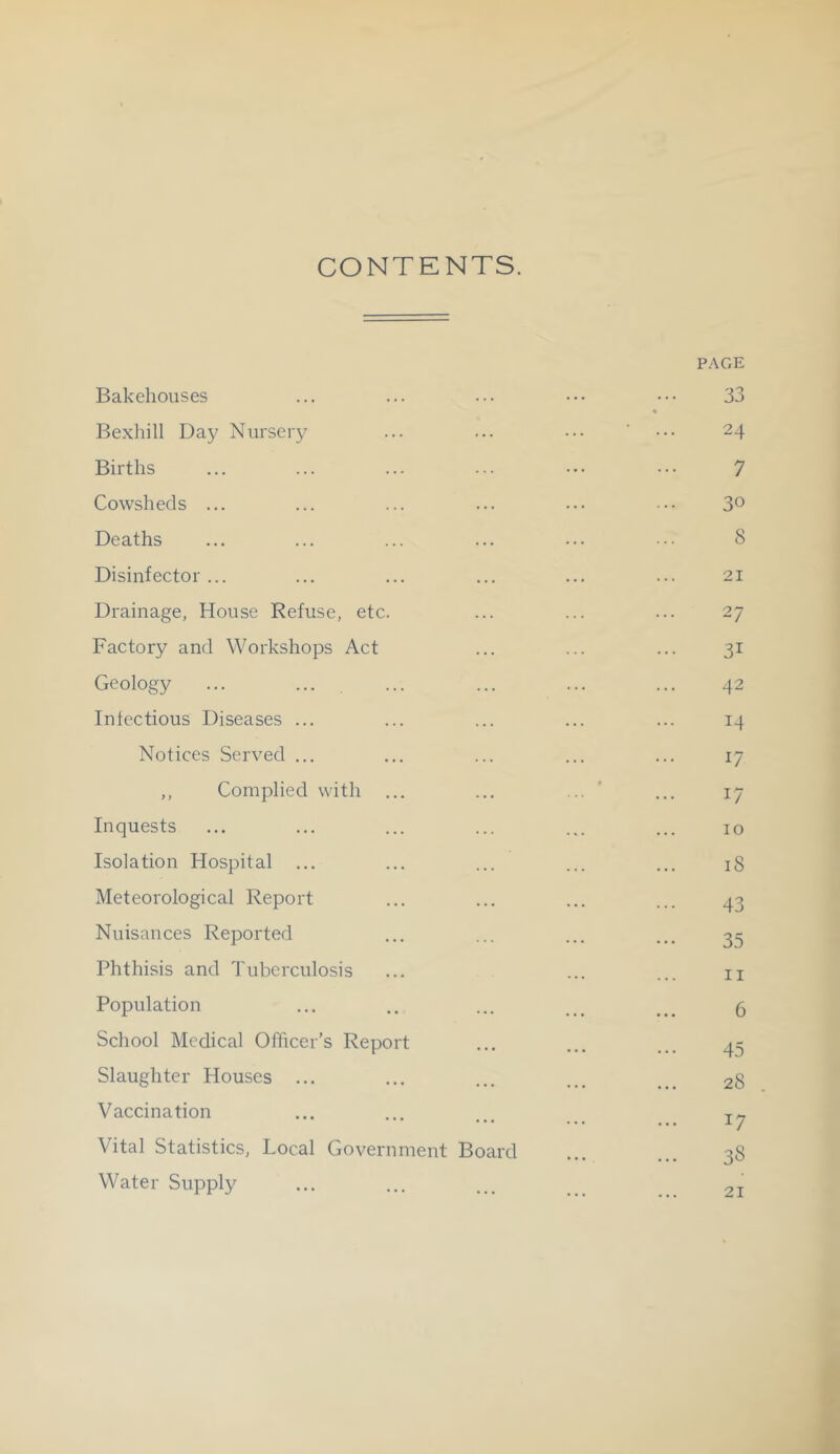 CONTENTS. Bakehouses Bexhill Day Nursery Births Cowsheds ... Deaths Disinfector... Drainage, House Refuse, etc. Factory and Workshops Act Geology Infectious Diseases ... Notices Served ... ,, Complied with Inquests Isolation Hospital Meteorological Report Nuisances Reported Phthisis and Tuberculosis Population School Medical Officer’s Report Slaughter Houses ... Vaccination Vital Statistics, Local Government Board Water Supply PAGE 33 24 7 30 8 21 27 31 42 14 17 17 10 18 43 35 11 6 45 28 17 38 21