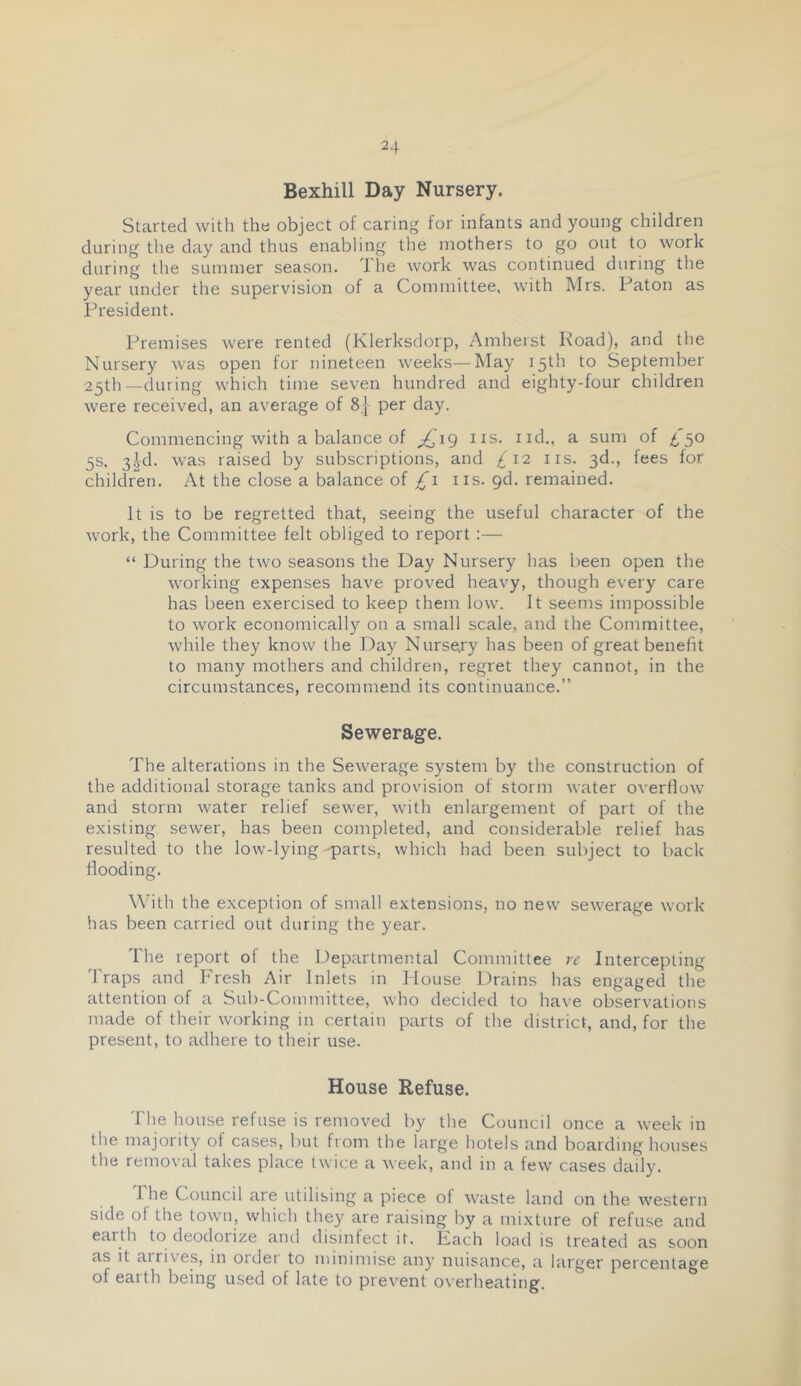 Bexhill Day Nursery. Started with the object of caring for infants and young children during the day and thus enabling the mothers to go out to work during the summer season. The work was continued during the year under the supervision of a Committee, with Mrs. Paton as President. Premises were rented (Klerksdorp, Amherst Koad), and the Nursery was open for nineteen weeks—May September 25th—during which time seven hundred and eighty-four children were received, an average of 8| per day. Commencing with a balance of ^19 ns. iid., a sum of ^'50 5s. 3|d. was raised by subscriptions, and 4'12 ns. 3d., fees for children. At the close a balance of ns. pd. remained. It is to be regretted that, seeing the useful character of the work, the Committee felt obliged to report :— “ During the two seasons the Day Nursery has been open the working expenses have proved heavy, though every care has been exercised to keep them low. It seems impossible to work economically on a small scale, and the Committee, while they know the Day Nursejy has been of great benefit to many mothers and children, regret they cannot, in the circumstances, recommend its continuance.” Sewerage. The alterations in the Sewerage system by the construction of the additional storage tanks and provision of storm water overflow and storm water relief sewer, with enlargement of part of the existing sewer, has been completed, and considerable relief has resulted to the low-lying 'parts, which had been subject to back Hooding. With the exception of small extensions, no new sewerage work has been carried out during the year. The report of the Departmental Committee re Intercepting Traps and Fresh Air Inlets in Douse Drains has engaged the attention of a Suh-Coinmittee, who decided to have observations made of their working in certain parts of the district, and, for the present, to adhere to their use. House Refuse. The house refuse is removed by the Council once a week in the majority of cases, but from the large hotels and boarding houses the removal takes place twice a week, and in a few cases daily. The Council are utilising a piece of waste land on the western side of the town, which they are raising by a mixture of refuse and earth to deodorize and disinfect it. Fach load is treated as soon as it arrives, in ordet to minimise any nuisance, a larger percentage of earth being used of late to prevent overheating.