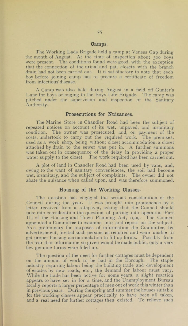 Camps. The Working Lads Brigade held a camp at Veness Gap during the month of August. At tlie time of inspection about 300 boys were present. The conditions found were ejood, with the exception that the connection of the urinal and pail closets with the branch drain had not been carried out. It is satisfactory to note that each boy before joining camp has to procure a certificate of freedom from infectious’disease. A Camp was also held during August in a field off Gunter’s Lane for boys belonging to the Boys Life Brigade. The camp was pitched under the supervision and inspection of the Sanitary Authority. Prosecutions for Nuisances. 'I'he Marine Store in Chandler Road had been the subject of repeated notices on account of its wet, unpaved, and insanitary condition. The owner was prosecuted, and, on payment of the costs, undertook to carry out the required work. The premises, used as a work shop, being without closet accommodation, a closet attached by drain to the sewer was put in. A further summons was taken out in consequence of the delay in providing a proper water supply to the closet. The work required has been carried out. A plot of land in Chandler Road had been used by vans, and, owing to the want of sanitary conveniences, the soil had become wet, insanitary, and the subject of complaints. The owner did not abate the nuisance when called upon, and was therefore summoned. Housing of the Working Classes. The question has engaged the serious consideration of the Council during the year. It was brought into prominence by a letter received from a ratepayer, asking that the Council should take into consideration the question of putting into operation Part III of the Housing and Town Planning Act, igog. The Council appointed a Committee to examine into and report on the subject. As a preliminary for purposes of information the Committee, by advertisement, invited such persons as required and were unable to get proper housing accommodation to fill up forms. Possibly from the fear that information so given would be made public, only a very few genuine forms were filled up. The question of the need for further cottages must be dependent on the amount of work to be had in the Borough. The staple industry requiring labour being the building trade and development of estates by new roads, etc., the demand for labour must vary. While the trade has been active for some years, a slight reaction appears to have set in for a time, and the Unemployment Bureau locally reports a larger percentage of men out of work this winter than in previous years. During the spring and summer the houses suitable for the working classes appear practically to have been all taken, and a real need for further cottages then existed. To relieve such