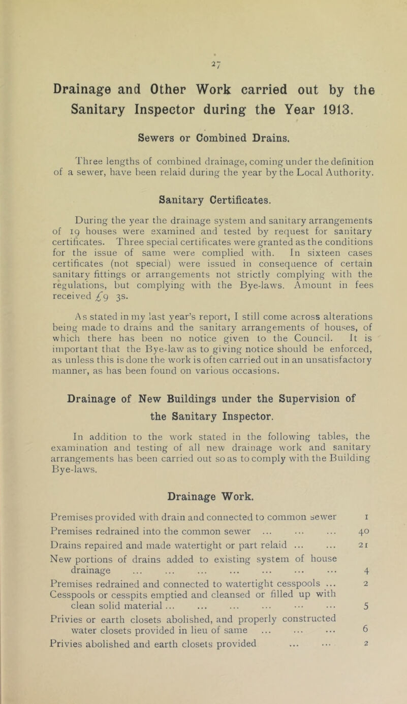 Drainage and Other Work carried out by the Sanitary Inspector during the Year 1913. Sewers or Combined Drains. Three lengths of combined drainage, coming under the definition of a sewer, have been relaid during the year by the Local Authority. Sanitary Certificates. During the year the drainage system and sanitary arrangements of 19 houses were examined and tested by request for sanitary certificates. Three special certificates were granted as the conditions for the issue of same were complied with. In sixteen cases certificates (not special) were issued in consequence of certain sanitary fittings or arrangements not strictly complying with the regulations, but complying with the Bye-laws. Amount in fees received ^9 3s. As stated in my last year’s report, I still come across alterations being made to drains and the sanitary arrangements of houses, of which there has been no notice given to the Council. It is important that the Bye-law as to giving notice should be enforced, as unless this is done the work is often carried out in an unsatisfactory manner, as has been found on various occasions. Drainage of New Buildings under the Supervision of the Sanitary Inspector. In addition to the work stated in the following tables, the examination and testing of all new drainage work and sanitary arrangements has been carried out so as tocompl)' with the Building Bye-laws. Drainage Work. Premises provided with drain and connected to common sewer i Premises redrained into the common sew'er ... ... ... 40 Drains repaired and made watertight or part relaid ... ... 21 New portions of drains added to existing system of house drainage ... ... ... ... ... ... ... 4 Premises redrained and connected to watertight cesspools ... 2 Cesspools or cesspits emptied and cleansed or filled up with clean solid material ... ... ... ... ••• ••. 5 Privies or earth closets abolished, and properly constructed water closets provided in lieu of same ... ... ... 6 Privies abolished and earth closets provided ... 2