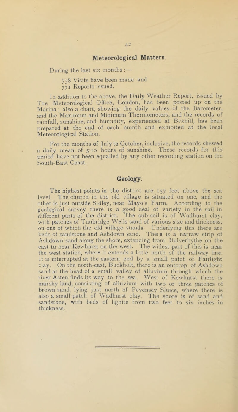 ■12 Meteorological Matters. During the last six months :— 758 Visits have been made and 771 Reports issued. In addition to the above, the Daily Weather Report, issued by I'he Meteorological Office, London, has been posted up on the Marina; also a chart, showing the daily values of the Barometer, and the Maximum and Minimum Thermometers, and the records of rainfall, sunshine, and humidity, experienced at Bexhill, has been prepared at the end of each month and exhibited at the local Meteorological Station. For the months of July to October, inclusive, the records shewed a daily mean of 5-10 hours of sunshine. These records for this period have not been equalled by any other recording station on the South-East Coast. Geology. The highest points in the district are 157 feet above the sea level. The church in the old village is situated on one, and the other is just outside Sidley, near Mayo’s Farm. According to the geological survey there is a good deal of variety in the soil in different parts of the district. The sub-soil is of Wadhurst clay, with patches of Tunbridge Wells sand of various size and thickness, on one of which the old village stands. Underlying this there are beds of sandstone and Ashdown sand. Theie is a narraw strip of Ashdown sand along the shore, extending from Bulverhythe on the east to near Kewhurst on the west. The widest part of this is near the west station, where it extends a little north of the railway line. It is interrupted at the eastern end by a small patch of Fairlight clay. On the north-east, Buckholt, there is an outcrop of Ashdown sand at the head of a small valley of alluvium, through which the river Asten finds its way to the sea. West of Kewhurst there is marshy land, consisting of alluvium with two or three patches of brown sand, lying just north of Pevensey Sluice, where there is also a small patch of Wadhurst clay. The shore is of sand and sandstone, with beds of lignite from two feet to six inches in thickness.