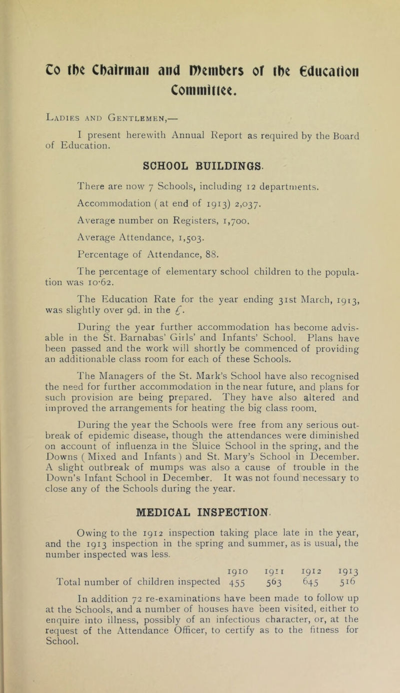 Co fhe Cbalrmaii and l»eiiiber$ oT rhe €ducadon ConimiKee. Ladiks and Gentlemen,— I present herewith Annual Report as required by the Board of Education. SCHOOL BUILDINGS. There are now 7 Schools, including 12 departments. Accommodation (at end of 1913) 2,037. Average number on Registers, 1,700. Average Attendance, 1,503. Percentage of Attendance, 88. The percentage of elementary school children to the popula- tion was 10-62. The Education Rate for the year ending 31st March, 1913, was slightly over 9d. in the £. During the year further accommodation has become advis- able in the St. Barnabas’ Girls’ and Infants’ School. Plans have been passed and the work will shortly be commenced of providing an additionable class room for each of these Schools. The Managers of the St. Mark’s School have also recognised the need for further accommodation in the near future, and plans for such provision are being prepared. They have also altered and improved the arrangements for heating the big class room. During the year the Schools were free from any serious out- break of epidemic disease, though the attendances were diminished on account of influenza in the Sluice School in the spring, and the Downs ( Mixed and Infants) and St. Mary’s School in December. A slight outbreak of mumps was also a cause of trouble in the Down’s Infant School in December. It was not found necessary to close any of the Schools during the year. MEDICAL INSPECTION. Owing to the 1912 inspection taking place late in the year, and the 1913 inspection in the spring and summer, as is usual, the number inspected was less. 1910 igii 1912 1913 Total number of children inspected 455 563 645 516 In addition 72 re-examinations have been made to follow up at the Schools, and a number of houses have been visited, either to enquire into illness, possibly of an infectious character, or, at the request of the Attendance Officer, to certify as to the fitness for School.