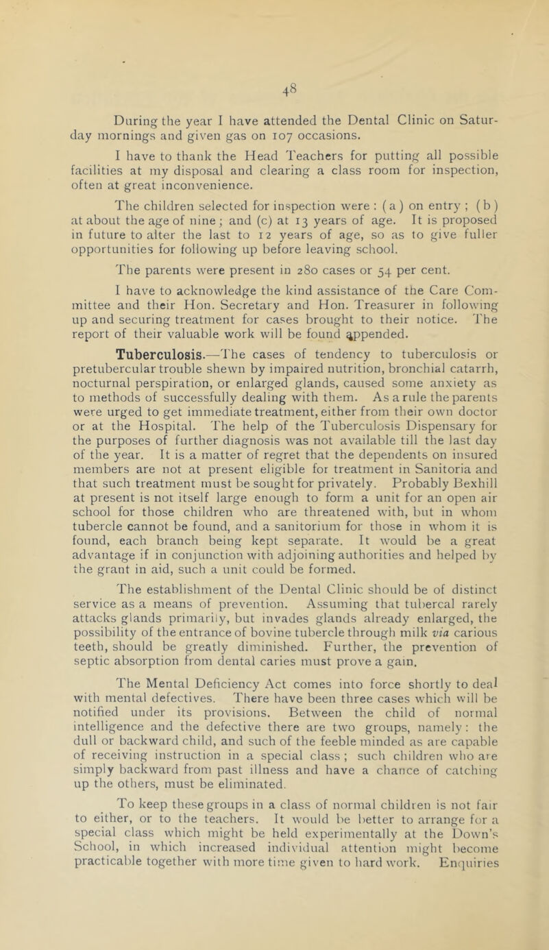 During the year I have attended the Dental Clinic on Satur- day mornings and given gas on 107 occasions. I have to thank the Head Teachers for putting all possible facilities at my disposal and clearing a class room for inspection, often at great inconvenience. The children selected for inspection were : (a ) on entry ; ( b ) at about the age of nine; and (c) at 13 years of age. It is proposed in future to alter the last to 12 years of age, so as to give fuller opportunities for following up before leaving school. The parents were present in 280 cases or 54 per cent. I have to acknowledge the kind assistance of the Care Com- mittee and their Hon. Secretary and Hon. Treasurer in following up and securing treatment for cases brought to their notice. The report of their valuable work will be found ^pended. Tuberculosis.— I'he cases of tendency to tuberculosis or pretubercular trouble shewn by impaired nutrition, bronchial catarrh, nocturnal perspiration, or enlarged glands, caused some anxiety as to methods of successfully dealing with them. As a rule the parents were urged to get immediate treatment, either from their own doctor or at the Hospital. The help of the Tuberculosis Dispensary for the purposes of further diagnosis was not available till the last day of the year. It is a matter of regret that the dependents on insured members are not at present eligible for treatment in Sanitoria and that such treatment must be sought for privately. Probably Bexhill at present is not itself large enough to form a unit for an open air school for those children who are threatened with, but in whom tubercle cannot be found, and a sanitorium for those in whom it is found, each branch being kept separate. It would be a great advantage if in conjunction with adjoining authorities and helped by the grant in aid, such a unit could be formed. The establishment of the Dental Clinic should be of distinct service as a means of prevention. Assuming that tubercal rarely attacks glands primarily, but invades glands already enlarged, the possibility of the entrance of bovine tubercle through milk via carious teeth, should be greatly diminished. Further, the prevention of septic absorption from dental caries must prove a gain. The Mental Deficiency Act comes into force shortly to deal with mental defectives. There have been three cases which will be notified under its provisions. Between the child of normal intelligence and the defective there are two groups, namely : the dull or backward child, and such of the feeble minded as are capable of receiving instruction in a special class ; such children who are simply backward from past illness and have a chance of catching up the others, must be eliminated. To keep these groups in a class of normal children is not fair to either, or to the teachers. It would be better to arrange for a special class which might be held experimentally at the Down’s School, in which increased individual attention might become practicable together with more time given to hard work. En(]uirjes