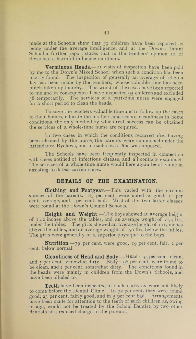 made at the Schools shew that 59 children hav^e been reported as being under the average intelligence, and at the Down’s Infant School a further report states that in the teachers’ opinion 10 of these had a harmful influence on others. Verminous Heads.—21 visits of inspection have been paid by me to the Down’s Mixed School when such a condition has been mostly found. The inspection of generally an average of 18-20 a day has been made by the teachers, whose valuable time has been much taken up thereby. The worst of the cases have been reported to me and in consequence 1 have inspected 95 children and excluded 38 temporarily. The services of a part-time nurse were engaged for a short period to clean the heads. To save the teachers valuable time and to follow up the cases to their homes, educate the mothers, and secure cleanliness in home conditions, the only method by whicli real success can be obtained the services of a whole-time nurse are required. In two cases in which the conditions recurred after having been cleaned by the nurse, the parents were summoned under the Attendance Byelaws, and in each case a fine was imposed. The Schools have been frequently inspected in connection with cases notified of infectious disease, and all contacts examined. The services of a whqle-time nurse would here again be of value in assisting to detect carrier cases. DETAILS OF THE EXAMINATION. Clothing and Footgear.—This varied with the circum- stances of the parents. 85 per cent, were noted as good, 14 per cent, average, and i per cent. bad. Most of the two latter classes were found at the Down’s Council Schools. Height and Weight.—The boys shewed an average height of 1.02 inches above the tables, and an average weight of 274 lbs. under the tables. The girls shewed an average height of 105 inches above the tables, and an average weight of '56 lbs. below the tables. The girls were generally of a superior physique to the boys. Nutrition.—79 per cent, were good, 19 per cent, fair, 2 per cent, below normal. Cleanliness of Head and Body.—Head: 95 per cent, clean, and 5 per cent, somewhat dirty. Body : 98 per cent, were found to be clean, and 2 per cent, somewhat dirty. The conditions found in the heads were mainly in children from the Down’s Schools, and have been alluded to. Teeth have been inspected in such cases as were not likely to come before the Dental Clinic. In 72 per cent, they were found good, 23 per cent, fairly good, and in 5 per cent bad. Arrangements have been made for attention to the teeth of such children as, owing to age, would not be treated by the School Dentist, by two other dentists at a reduced charge to the parents.