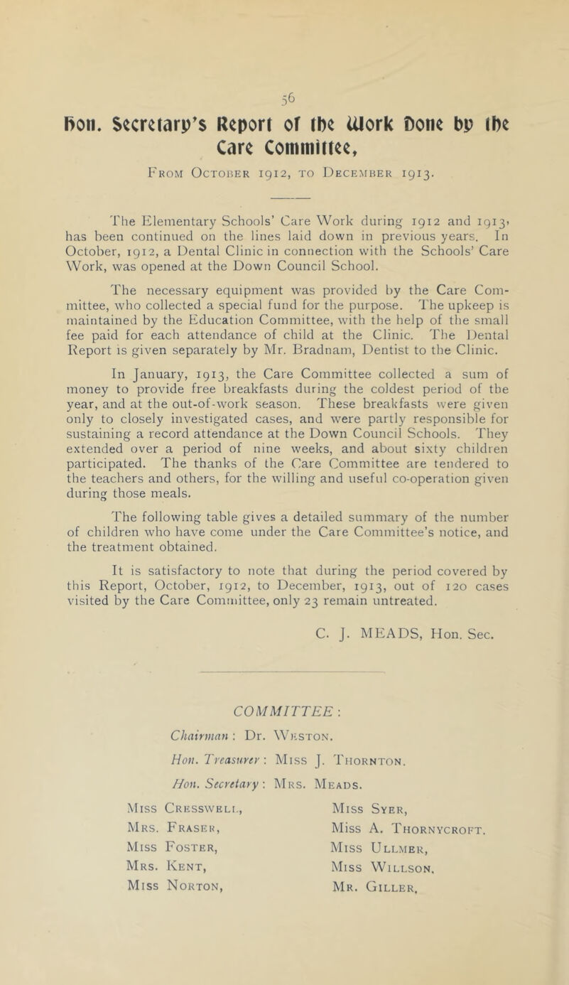 5& Bon. Secretary’s Report ot the Ulork Bone bp tbe Care Committee, From Octoher 1912, to December 1913. The Elementary Schools’ Care Work during 1912 and I9i3> has been continued on the lines laid down in previous years. In October, 1912, a Dental Clinic in connection with the Schools’ Care Work, was opened at the Down Council School. The necessary equipment was provided by the Care Com- mittee, who collected a special fund for the purpose. The upkeep is maintained by the Education Committee, with the help of the small fee paid for each attendance of child at the Clinic. The Dental Report IS given separately by Mr. Bradnam, Dentist to the Clinic. In January, 1913, the Care Committee collected a sum of money to provide free breakfasts during the coldest period of the year, and at the out-of-work season. These breakfasts were given only to closely investigated cases, and were partly responsible for sustaining a record attendance at the Down Council Schools. They extended over a period of nine weeks, and about sixty children participated. The thanks of the Care Committee are tendered to the teachers and others, for the willing and useful co-operation given during those meals. The following table gives a detailed summary of the number of children who have come under the Care Committee’s notice, and the treatment obtained. It is satisfactory to note that during the period covered by this Report, October, 1912, to December, 1913, out of 120 cases visited by the Care Committee, only 23 remain untreated. C. J. MEADS, Hon. Sec. Chairman : Dr. Hon. Treasurer : Hon. Secretary : Miss Cressweli,, Mrs. Fraser, Miss Foster, Mrs. Kent, Miss Norton, Thornton. Miss Syer, Miss A. Thornycroft. Miss Ullmer, Miss Willson, Mr. Giller, COMMITTEE : Weston. Miss J. Mrs. Meads.