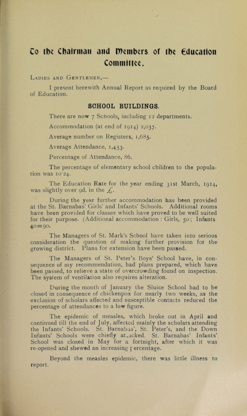 Co tlK Chairman and members of the €ducailon Committee. Ladies and Gentlemen,— I present herewith Annual Report as required by the Board of Education. SCHOOL BUILDINGS. There are now 7 Schools, including 12 departments. Accommodation (at end of 1914) 2,037. Average number on Registers, 1,685. Average Attendance, 1,453. Percentage of Attendance, 86, The percentage of elementary school children to the popula- tion was 1024. The Education Rate for the year ending 31st March, 1914, was slightly over gd. in the jQ. During the year further accommodation has been provided at the St. Barnabas’ Girls’ and Infants’ Schools. Additional rooms have been provided for classes which have proved to be well suited for their purpose. (Additional accommodation : Girls, 50; Infants 40 = 90. The Managers of St. Mark’s School have taken into serious consideration the question of making further provision for the growing district. Plans for extension have been passed. The Managers of St. Peter’s Boys’ School have, in con- sequence of my recommendation, had plans prepared, which have been passed, to relieve a state of overcrowding found on inspection. The system of ventilation also requires alteration. During the month of January the Sluice School had to be closed in consequence of chickenpox for nearly two weeks, as the exclusion of scholars affected and susceptible contacts reduced the percentage of attendances to a low figure. The epidemic of measles, which broke out in April and continued till the end of July, affected mainly the scholars attending the Infants’ Schools. St. Barnabas’, St. Peter’s, and the Down Infants’ Schools were chiefly at.acked. St. Barnabas’ Infants’ School was closed in May for a fortnight, after which it was re-opened and shewed an increasing f ercentage. Beyond the measles epidemic, there was little illness to report.