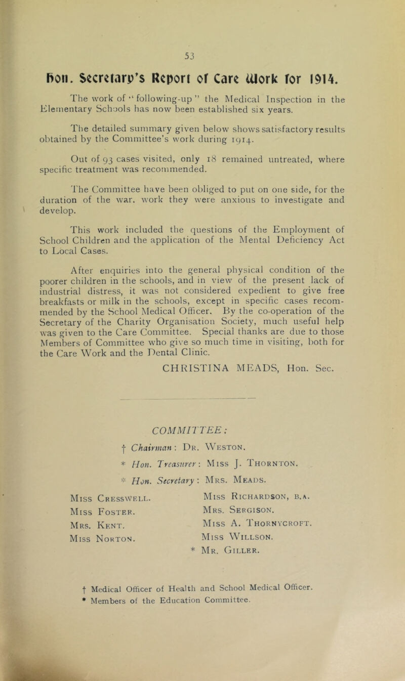 fioii. Secmarp’s Report of Care iUork for 1914. The work of ,l following-up ” the Medical Inspection in the Elementary Schools has now been established six years. The detailed summary given below shows satisfactory results obtained by the Committee’s work during 1914. Out of 93 cases visited, only 18 remained untreated, where specific treatment was recommended. The Committee have been obliged to put on one side, for the duration of the war. work they were anxious to investigate and develop. This work included the questions of the Employment of School Children and the application of the Mental Deficiency Act to Local Cases. After enquiries into the general physical condition of the poorer children in the schools, and in view of the present lack of industrial distress, it was not considered expedient to give free breakfasts or milk in the schools, except in specific cases recom- mended by the School Medical Officer. By the co-operation of the Secretary of the Charity Organisation Society, much useful help was given to the Care Committee. Special thanks are due to those Members of Committee who give so much time in visiting, both for the Care Work and the Dental Clinic. CHRISTINA MEADS, Hon. Sec. COMMITTEE; j- Chairman : Du. Weston. * Hon. Treasurer: Miss J. Thornton. * Hon. Secretary: Mrs. Meads. Miss Cresswell. Miss Foster. Mrs. Kent. Miss Norton. Miss Richardson, b.a. Mrs. Sergison. Miss A. Thornycroft. Miss Willson. * Mr. Giller. t Medical Officer of Health and School Medical Officer. * Members of the Education Committee.