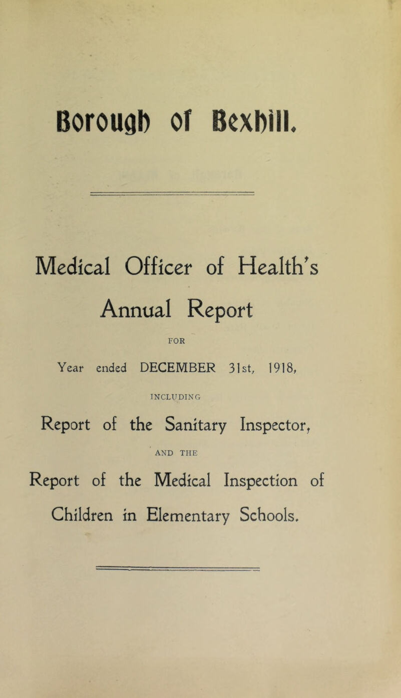 Borougl) of Bexhiil. Medical Officer of Health's Annual Report FOR Year ended DECEMBER 31st, 1918, INCLUDINCx Report of the Sanitary Inspector, AND THE Report of the Medical Inspection of Children in Elementary Schools.