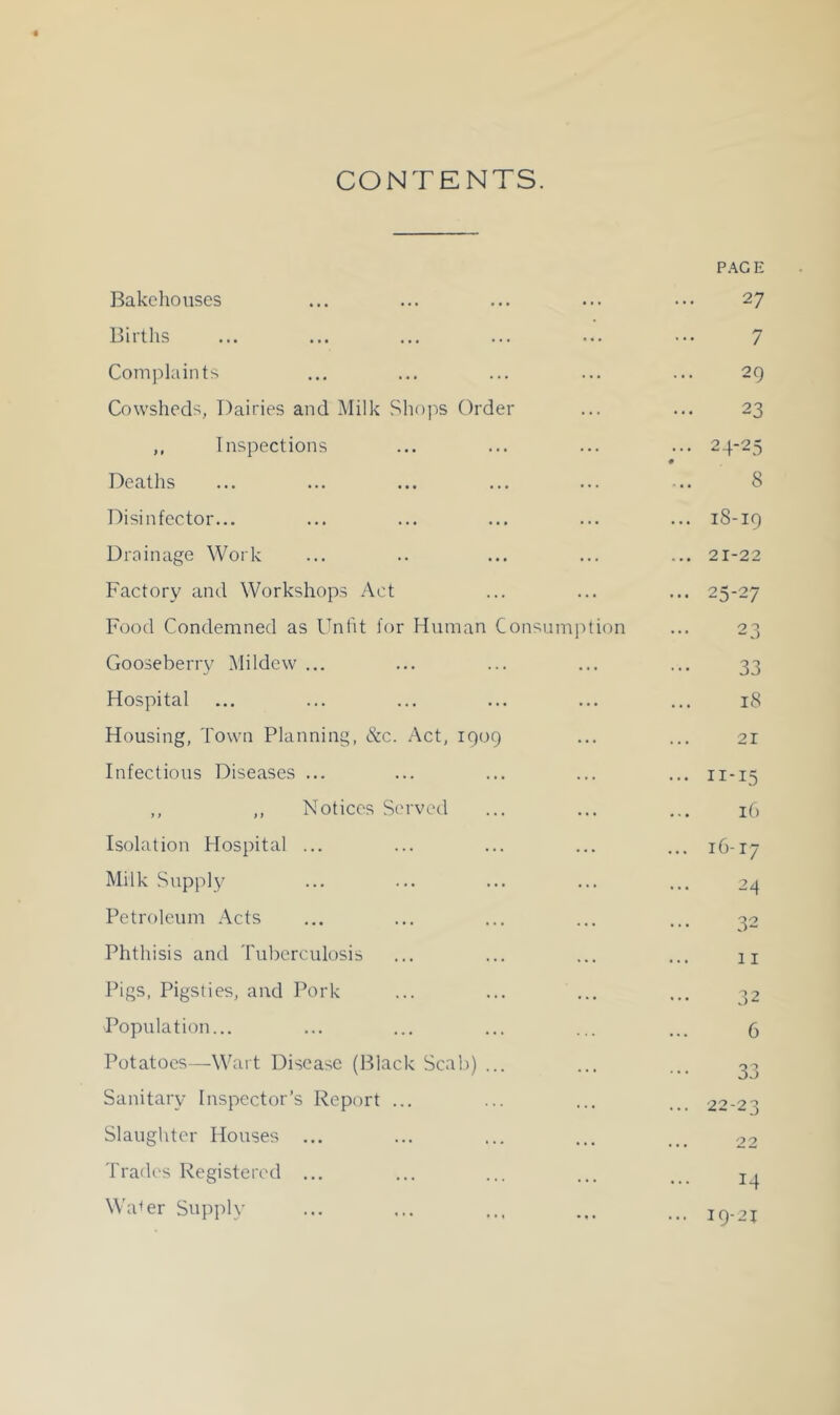 CONTENTS, P.-^GE Bakehouses 27 Births 7 Comi)laints 29 Cowsheds, Dairies and Milk Sliojis Order 23 ,, Inspections ... 24-25 # Deaths 8 Disinfector... M CO 1 M 0 Drainage Work ... 21-22 Factory and Workshops Act ... 25-27 Food Condemned as Unfit for Human Consumjition 23 Gooseberry Mildew ... 33 Hospital 18 Housing, Town Planning, &c. .Act, 1909 21 Infections Diseases ... ... II-15 ,, ,, Notices Served 16 Isolation Hospital ... ... 16-17 Milk Supply 24 Petroleum .Acts 32 Phthisis and Tuberculosis 11 Ihgs, Pigsties, and ]\)rk 32 -Population... 6 Potatoes—Wart Disease (Black Scab) ... 33 Sanitary Inspector’s Report ... ... 22-23 Slaughter Houses ... ... 22 Trades Registered ... 14 Wa^er Supply ... 19-21