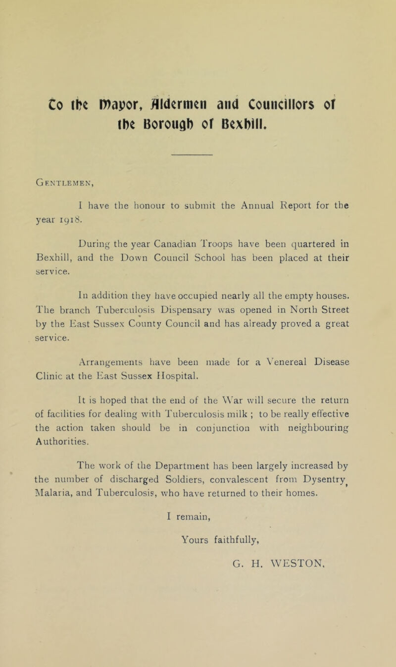 Co th« n>apor, flldermtn and Councillors or the Borough or Bcxhiii. Gf.ntlemen, 1 have the honour to submit the Annual Report for the year 1918. During the year Canadian Troops have been quartered in Bexhill, and the Down Council School has been placed at their service. In addition they have occupied nearly all the empty houses. The branch Tuberculosis Dispensary was opened in North Street by the East Sussex County Council and has already proved a great service. Arrangements have been made for a Venereal Disease Clinic at the East Sussex Hospital. It is hoped that the end of the War will secure the return of facilities for dealing with Tuberculosis milk ; to be really effective the action taken should be in conjunction with neighbouring Authorities. The work of the Department has been largely increased by the number of discharged Soldiers, convalescent from Dysentry^ Malaria, and Tuberculosis, who have returned to their homes. I remain, Yours faithfully, G. H, WESTON.