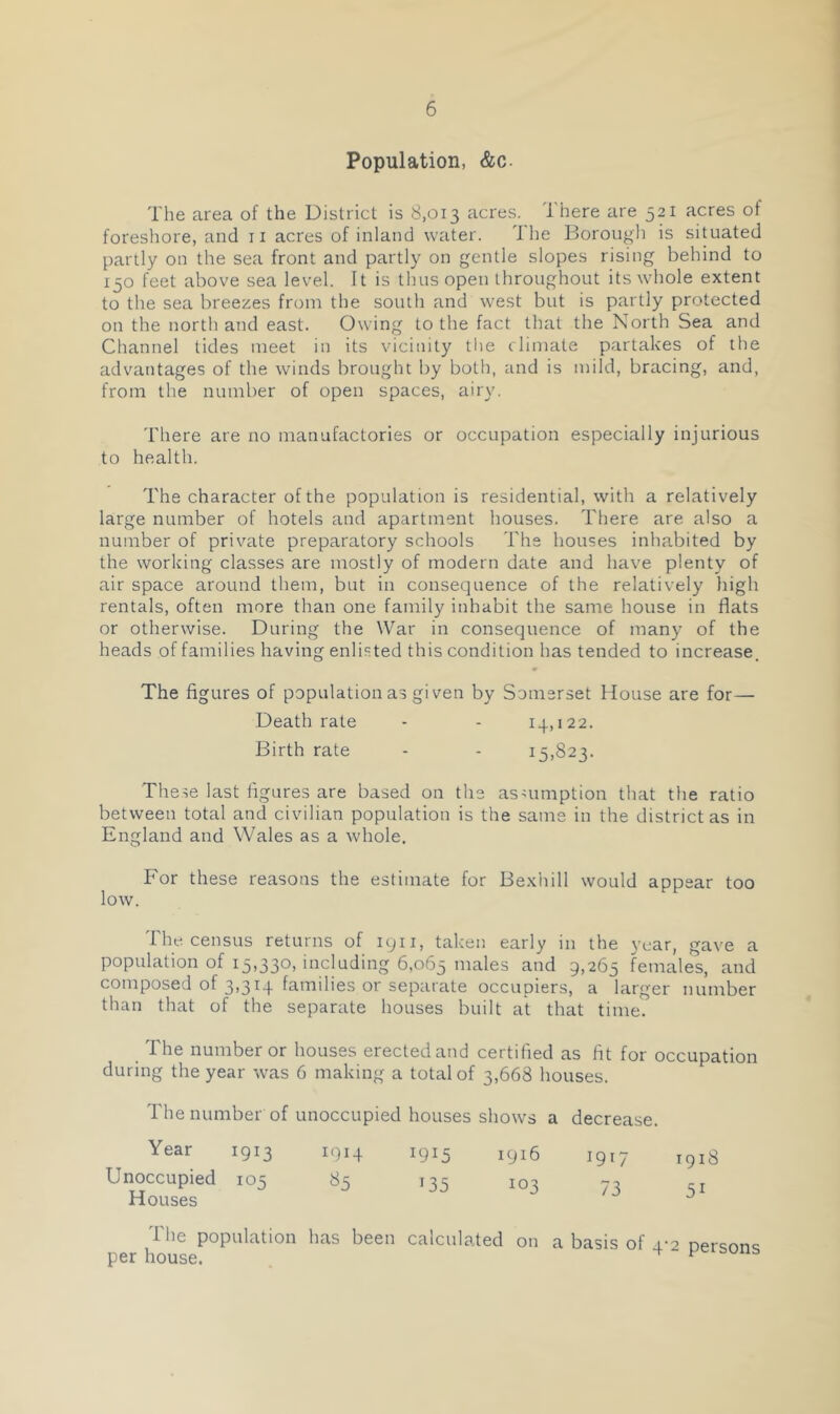 Population, &c- The area of the District is 8,013 acres. 1 here are 521 acres of foresliore, and ii acres of inland water. The Borough is situated partly on the sea front and partly on gentle slopes rising behind to 150 feet above sea level. It is thus open throughout its whole extent to the sea breezes from the south and west but is partly protected on the north and east. Owing to the fact that the North Sea and Channel tides meet in its vicinity the climate partakes of the advantages of the winds brought by both, and is mild, bracing, and, from the number of open spaces, airy. There are no manufactories or occupation especially injurious to health. The character of the population is residential, with a relatively large number of hotels and apartment houses. There are. also a number of private preparatory schools The houses inhabited by the working classes are mostly of modern date and have plenty of air space around them, but in consequence of the relatively high rentals, often more than one family inhabit the same house in flats or otherwise. During the War in consequence of many of the heads of families having enlisted this condition has tended to increase. The figures of population as given by Somerset House are for— Death rate - - 14,122. Birth rate - - 15,823. These last figures are based on the asmmption that the ratio between total and civilian population is the same in the district as in England and Wales as a whole. For these reasons the estimate for Bexhill would annear too low. The census returns of 1911, taken early in the year, gave a population of 15,330, including 6,065 males and 9,265 females, and composed of 3,314 families or separate occupiers, a larger number than that of the separate houses built at that time. The number or houses erected and certified as fit for occupation during the year was 6 making a total of 3,668 houses. The number of unoccupied houses shows a decrease. Year 1913 1914 1915 1916 1917 1918 Unoccupied 105 85 135 103 73 cj Houses ^ The population has been calculated on a basis of 4-2 persons per house. ^ pci sons