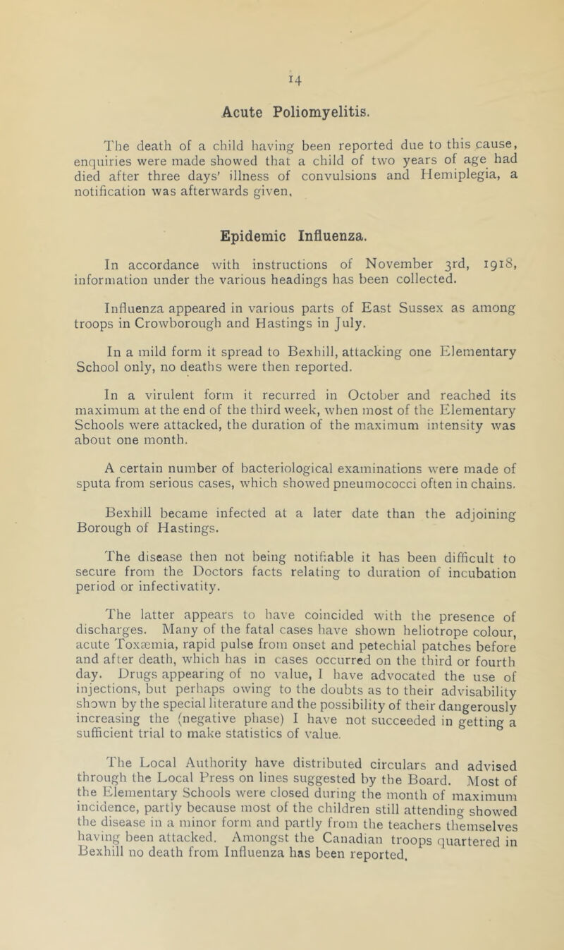 H Acute Poliomyelitis. The death of a child having been reported due to this cause, enquiries were made showed that a child of two years of age had died after three days’ illness of convulsions and Hemiplegia, a notification was afterwards given, Epidemic Influenza. In accordance with instructions of November 3rd, 1918, information under the various headings has been collected. Influenza appeared in various parts of East Sussex as among troops in Crowborough and Hastings in July. In a mild form it spread to Bexhill, attacking one Elementary School only, no deaths were then reported. In a virulent form it recurred in October and reached its maximum at the end of the third week, when most of the Elementary Schools were attacked, the duration of the maximum intensity was about one month. A certain number of bacteriological examinations were made of sputa from serious cases, which showed pneumococci often in chains. Bexhill became infected at a later date than the adjoining Borough of Hastings. The disease then not being notifiable it has been difficult to secure from the Doctors facts relating to duration of incubation period or infectivatity. The latter appears to have coincided with the presence of discharges. Many of the fatal cases have shown heliotrope colour, acute Toxaemia, rapid pulse from onset and petechial patches before and after death, which has in cases occurred on the third or fourth day. Drugs appearing of no value, 1 have advocated the use of injections, but perhaps owing to the doubts as to their advisability shown by the special literature and the possibility of their dangerously increasing the (negative phase) I have not succeeded in getting a sufficient trial to make statistics of value. The Local Authority have distributed circulars and advised through the Local Press on lines suggested by the Board. Most of the Elementary Schools were closed during the month of maximum incidence, partly because most of the children still attending showed the disease in a minor form and partly from the teachers themselves having been attacked. Amongst the Canadian troops quartered in Bexhill no death from Influenza has been reported.