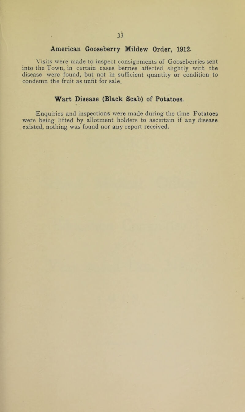 American Gooseberry Mildew Order, 1912. Visits weie made to inspect consignments of Gooseberries sent into the Town, in certain cases berries affected slightly with the disease were found, but not in sufficient quantity or condition to condemn the fruit as unfit for sale. Wart Disease (Black Scab) of Potatoes. Enquiries and inspections were made during the time Potatoes were being lifted by allotment holders to ascertain if any disease existed, nothing was found nor any report received.