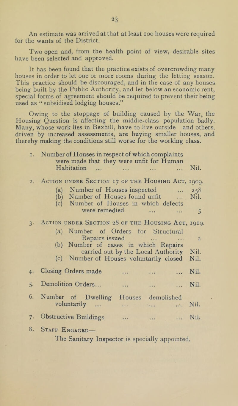 An estimate was arrived at that at least loo houses were required for the wants of the District. Two open and, from the health point of view, desirable sites have been selected and approved. It has been found that the practice exists of overcrowding many houses in order to let one or more rooms during the letting season. This practice should be discouraged, and in the case of any houses being built by the Public Authority, and let below an economic rent, special forms of agreement should be required to prevent their being used as “ subsidised lodging houses.” Owing to the stoppage of building caused by the War, the Housing Question is affecting the middle-class population badly. Many, whose work lies in Bexhill, have to live outside and others, driven by increased assessments, are buying smaller houses, and thereby making the conditions still worse for the working class. 1. Number of Houses in respect of which complaints were made that they were unfit for Human Habitation ... ... ... ... Nil. 2. Action under Section 17 of the Housing Act, 1909. (a) Number of Houses inspected ... 258 (b) Number of Houses found unfit ... Nil. (c) Number of Houses in which defects were remedied ... ... 5 3. Action under Section 28 of the Housing Act, 1919. (a) Number of Orders for Structural Repairs issued ... ... 2 (b) Number of cases in which Repairs carried out by the Local Authority Nil. (c) Number of Houses voluntarily closed Nil. 4- Closing Orders made ... Nil. 5- Demolition Orders... ... Nil. 6. Number of Dwelling Houses demolished voluntarily ... Nil. 7- Obstructive Buildings ... Nil. 8. Staff Engaged— The Sanitary Inspector is specially appointed.