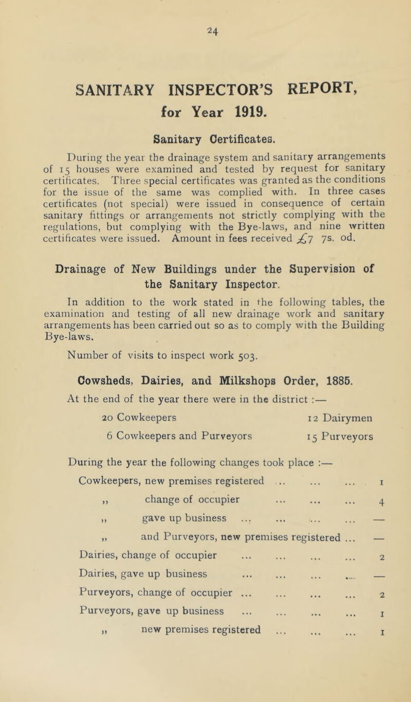 SANITARY INSPECTOR’S REPORT, for Year 1919. Sanitary Certificates. During the year the drainage system and sanitary arrangements of 15 houses were examined and tested by request for sanitary certificates. Three special certificates was granted as the conditions for the issue of the same was complied with. In three cases certificates (not special) were issued in consequence of certain sanitary fittings or arrangements not strictly complying with the regulations, but complying with the Bye-laws, and nine written certificates were issued. Amount in fees received 7s. od. Drainage of New Buildings under the Supervision of the Sanitary Inspector. In addition to the work stated in the following tables, the examination and testing of all new drainage work and sanitary arrangements has been carried out so as to comply with the Building Bye-laws. Number of visits to inspect work 503. Cowsheds, Dairies, and Milkshops Order, 1885. At the end of the year there were in the district :— 20 Cowkeepers 6 Cowkeepers and Purveyors 12 Dairymen 15 Purveyors During the year the following changes took place :— Cowkeepers, new premises registered .. I change of occupier gave up business ... and Purveyors, new premises registered . 4 Dairies, change of occupier Dairies, gave up business Purveyors, change of occupier ... Purveyors, gave up business 2 2 I new premises registered I